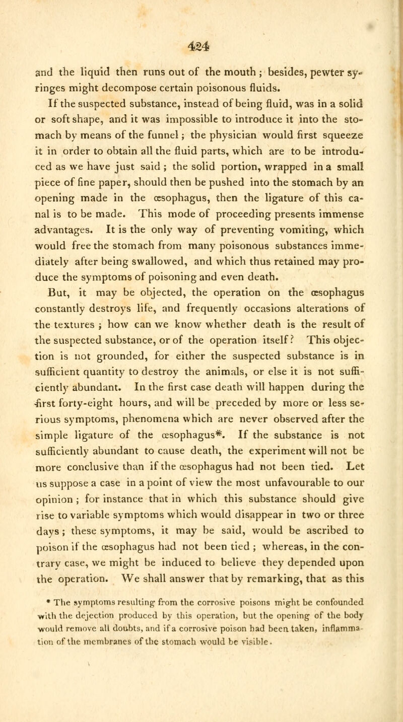 and the liquid then runs out of the mouth ; besides, pewter sy» ringes might decompose certain poisonous fluids. If the suspected substance, instead of being fluid, was in a solid or soft shape, and it was impossible to introduce it into the sto- mach by means of the funnel; the physician would first squeeze it in order to obtain all the fluid parts, which are to be introdu- ced as we have just said ; the solid portion, wrapped in a small piece of fine paper, should then be pushed into the stomach by an opening made in the oesophagus, then the ligature of this ca- nal is to be made. This mode of proceeding presents immense advantages. It is the only way of preventing vomiting, which would free the stomach from many poisonous substances imme- diately after being swallowed, and which thus retained may pro- duce the symptoms of poisoning and even death. But, it may be objected, the operation on the oesophagus constantly destroys life, and frequently occasions alterations of the textures j how can we know whether death is the result of the suspected substance, or of the operation itself? This objec- tion is not grounded, for either the suspected substance is in sufficient quantity to destroy the animals, or else it is not suffi- ciently abundant. In the first case death will happen during the ■first forty-eight hours, and will be preceded by more or less se- rious symptoms, phenomena which are never observed after the simple ligature of the oesophagus*. If the substance is not sufficiently abundant to cause death, the experiment will not be more conclusive than if the oesophagus had not been tied. Let us suppose a case in a point of view the most unfavourable to our opinion ; for instance that in which this substance should give rise to variable symptoms which would disappear in two or three days; these symptoms, it may be said, would be ascribed to poison if the oesophagus had not been tied ; whereas, in the con- trary case, we might be induced to believe they depended upon the operation. We shall answer that by remarking, that as this * The symptoms resulting- from the corrosive poisons might be confounded with the dejection produced by this operation, but the opening of the body would remove all doubts, and if a corrosive poison had been taken, inflamma tion of the membranes of the stomach would be visible.