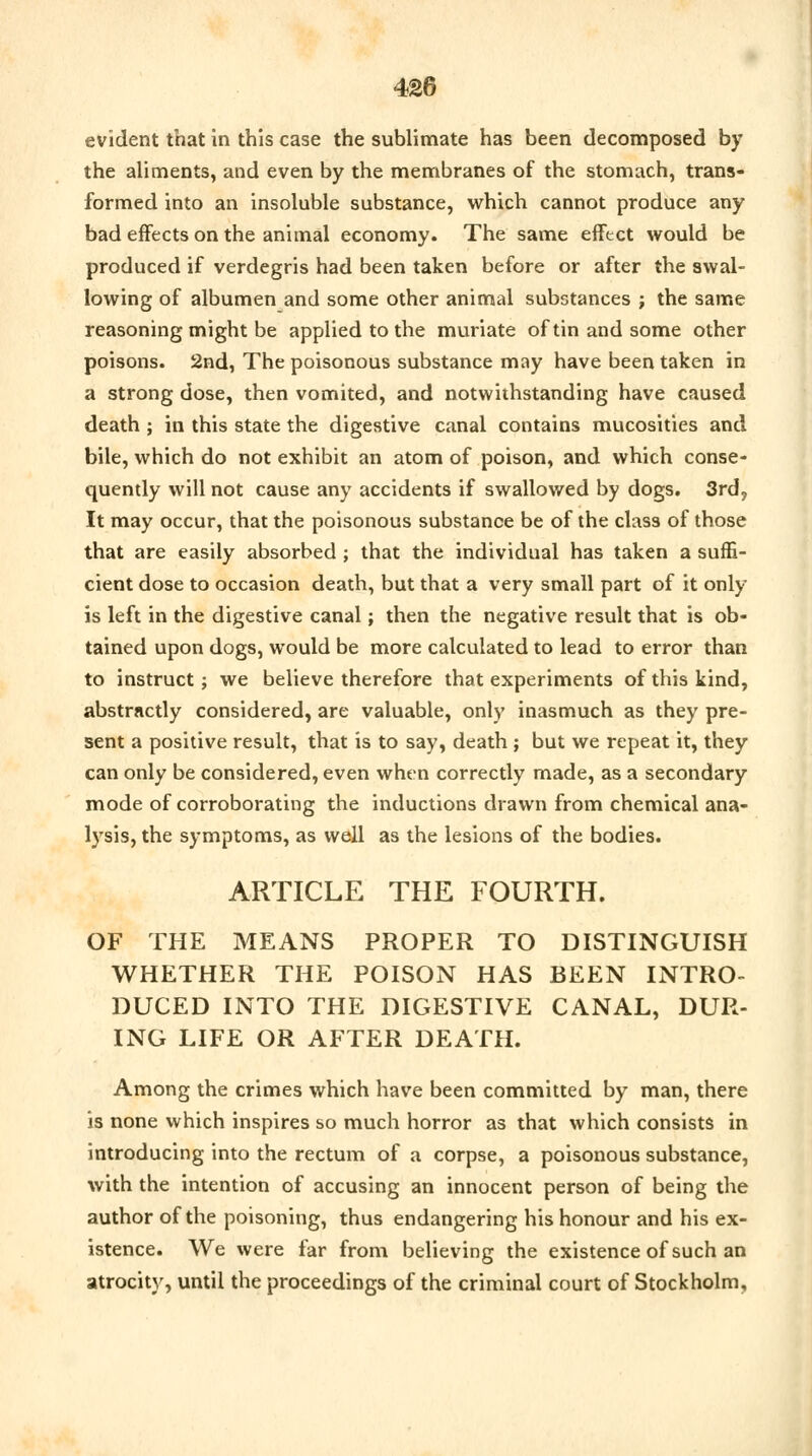 evident that in this case the sublimate has been decomposed by the aliments, and even by the membranes of the stomach, trans- formed into an insoluble substance, which cannot produce any bad effects on the animal economy. The same effect would be produced if verdegris had been taken before or after the swal- lowing of albumen and some other animal substances ; the same reasoning might be applied to the muriate of tin and some other poisons. 2nd, The poisonous substance may have been taken in a strong dose, then vomited, and notwithstanding have caused death ; in this state the digestive canal contains mucosities and bile, which do not exhibit an atom of poison, and which conse- quently will not cause any accidents if swallowed by dogs. 3rd? It may occur, that the poisonous substance be of the class of those that are easily absorbed ; that the individual has taken a suffi- cient dose to occasion death, but that a very small part of it only is left in the digestive canal; then the negative result that is ob- tained upon dogs, would be more calculated to lead to error than to instruct; we believe therefore that experiments of this kind, abstractly considered, are valuable, only inasmuch as they pre- sent a positive result, that is to say, death; but we repeat it, they can only be considered, even when correctly made, as a secondary mode of corroborating the inductions drawn from chemical ana- lysis, the symptoms, as well as the lesions of the bodies. ARTICLE THE FOURTH. OF THE MEANS PROPER TO DISTINGUISH WHETHER THE POISON HAS BEEN INTRO- DUCED INTO THE DIGESTIVE CANAL, DUR- ING LIFE OR AFTER DEATH. Among the crimes which have been committed by man, there is none which inspires so much horror as that which consists in introducing into the rectum of a corpse, a poisonous substance, with the intention of accusing an innocent person of being the author of the poisoning, thus endangering his honour and his ex- istence. We were far from believing the existence of such an atrocity, until the proceedings of the criminal court of Stockholm,