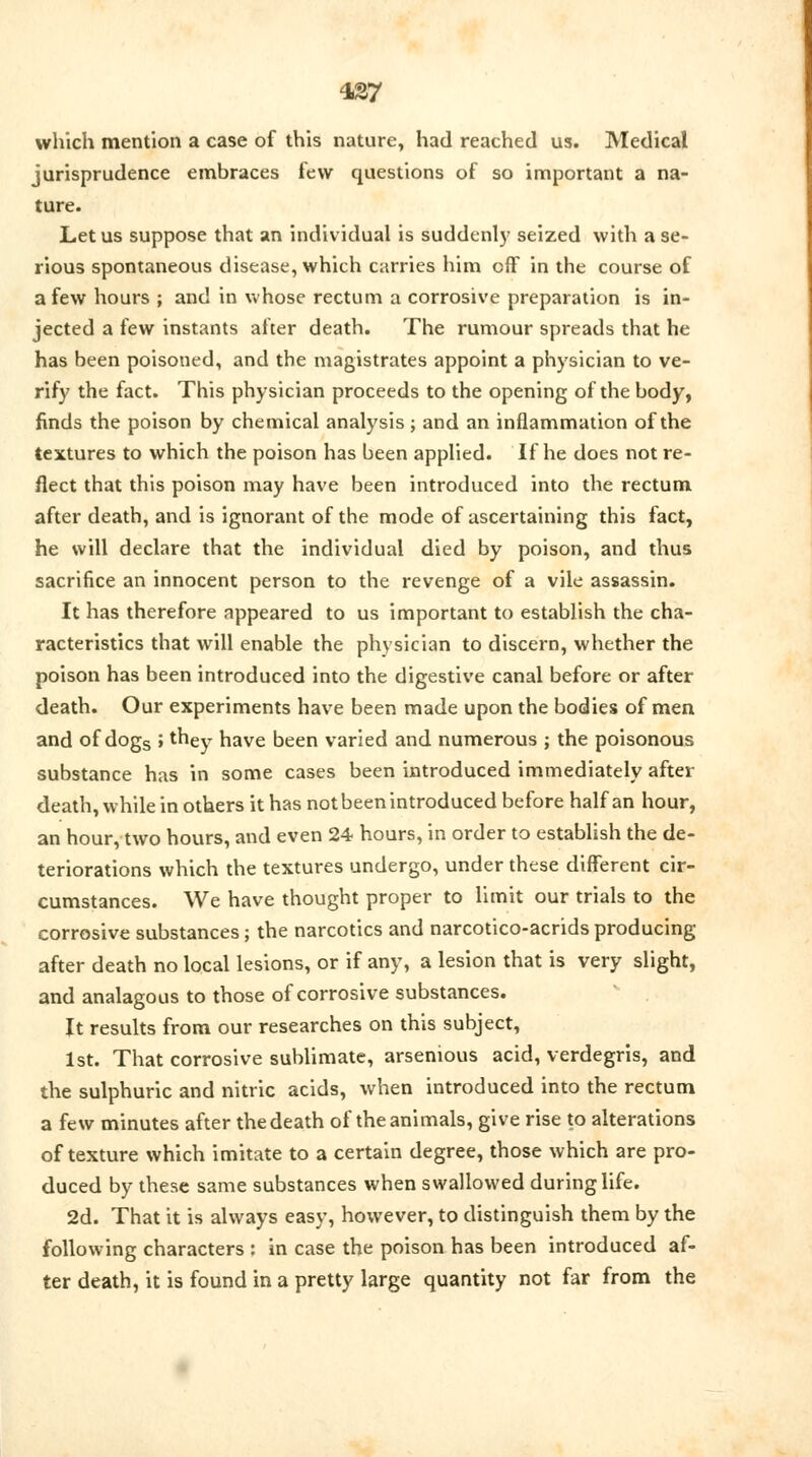 437 which mention a case of this nature, had reached us. Medical jurisprudence embraces few questions of so important a na- ture. Let us suppose that an individual is suddenly seized with a se- rious spontaneous disease, which carries him off in the course of a few hours ; and in whose rectum a corrosive preparation is in- jected a few instants after death. The rumour spreads that he has been poisoned, and the magistrates appoint a physician to ve- rify the fact. This physician proceeds to the opening of the body, finds the poison by chemical analysis ; and an inflammation of the textures to which the poison has been applied. If he does not re- flect that this poison may have been introduced into the rectum after death, and is ignorant of the mode of ascertaining this fact, he will declare that the individual died by poison, and thus sacrifice an innocent person to the revenge of a vile assassin. It has therefore appeared to us important to establish the cha- racteristics that will enable the physician to discern, whether the poison has been introduced into the digestive canal before or after death. Our experiments have been made upon the bodies of men and of dogs ; they have been varied and numerous ; the poisonous substance has in some cases been introduced immediately after death, while in others it has not been introduced before half an hour, an hour, two hours, and even 24 hours, in order to establish the de- teriorations which the textures undergo, under these different cir- cumstances. We have thought proper to limit our trials to the corrosive substances; the narcotics and narcotico-acrids producing after death no local lesions, or if any, a lesion that is very slight, and analagous to those of corrosive substances. It results from our researches on this subject, 1st. That corrosive sublimate, arsenious acid, verdegris, and the sulphuric and nitric acids, when introduced into the rectum a few minutes after the death of the animals, give rise to alterations of texture which imitate to a certain degree, those which are pro- duced by these same substances when swallowed during life. 2d. That it is always easy, however, to distinguish them by the following characters : in case the poison has been introduced af- ter death, it is found in a pretty large quantity not far from the