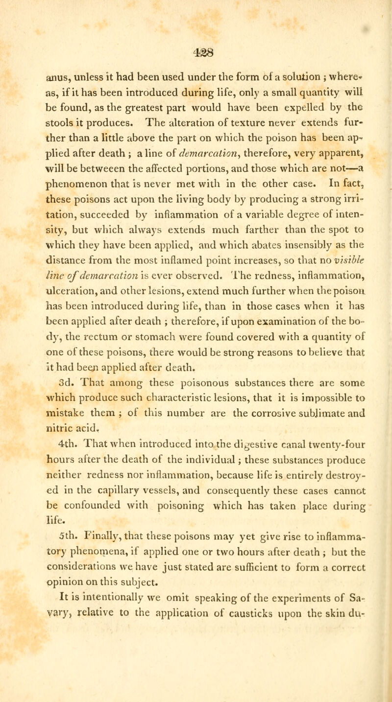 anus, unless it had been used under the form of a solution ; where* as, if it has been introduced during life, only a small quantity will be found, as the greatest part would have been expelled by the stools it produces. The alteration of texture never extends fur- ther than a little above the part on which the poison has been ap- plied after death ; aline of demarcation, therefore, very apparent, will be betweeen the affected portions, and those which are not—a phenomenon that is never met with in the other case. In fact, these poisons act upon the living body by producing a strong irri- tation, succeeded by inflammation of a variable degree of inten- sity, but which always extends much farther than the spot to which they have been applied, and which abates insensibly as the distance from the most inflamed point increases, so that no visible line of demarcation is ever observed. The redness, inflammation, ulceration, and other lesions, extend much further when the poison has been introduced during life, than in those cases when it has been applied after death ; therefore, if upon examination of the bo- dy, the rectum or stomach were found covered with a quantity of one of these poisons, there would be strong reasons to believe that it had been applied after death. 3d. That among these poisonous substances there are some which produce such characteristic lesions, that it is impossible to mistake them ; of this number are the corrosive sublimate and nitric acid. 4th. That when introduced into the digestive canal twenty-four hours after the death of the individual; these substances produce neither redness nor inflammation, because life is entirely destroy- ed in the capillary vessels, and consequently these cases cannot be confounded with poisoning which has taken place during life. 5th. Finally, that these poisons may yet give rise to inflamma- tory phenomena, if applied one or two hours after death ; but the considerations we have just stated are sufficient to form a correct opinion on this subject. It is intentionally we omit speaking of the experiments of Sa~ vary, relative to the application of causticks upon the skin du-