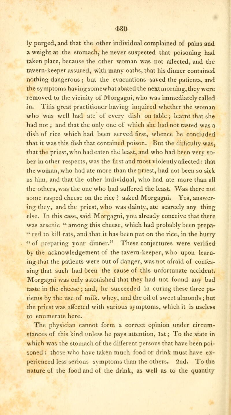 ly purged, and that the other individual complained of pains and a weight at the stomach, he never suspected that poisoning had taken place, because the other woman was not affected, and the tavern-keeper assured, with many oaths, that his dinner contained nothing dangerous ; but the evacuations saved the patients, and the symptoms having somewhat abated the next morning, they were removed to the vicinity of Morgagni,who was immediately called in. This great practitioner having inquired whether the woman who was well had ate of every dish on table ; learnt that she had not; and that the only one of which she had not tasted was a dish of rice which had been served first, whence he concluded that it was this dish that contained poison. But the difficulty was, that the priest, who had eaten the least, and who had been very so- ber in other respects, was the first and most violently affected: that the woman, who had ate more than the priest, had not been so sick as him, and that the other individual, who had ate more than all the others, was the one who had suffered the least. Was there not some rasped cheese on the rice ? asked Morgagni. Yes, answer- ing they, and the priest, who was dainty, ate scarcely any thing else. In this case, said Morgagni, you already conceive that there was arsenic  among this cheese, which had probably been prepa-  red to kill rats, and that it has been put on the rice, in the hurry '* of preparing your dinner. These conjectures were verified by the acknowledgement of the tavern-keeper, who upon learn- ing that the patients were out of danger, was not afraid of confes- sing that such had been the cause of this unfortunate accident. Morgagni was only astonished that they had not found any bad taste in the cheese ; and, he succeeded in curing these three pa- tients by the use of milk, whey, and the oil of sweet almonds ; but the priest was affected with various symptoms, which it is useless to enumerate here. The physician cannot form a correct opinion under circum- stances of this kind unless he pays attention, 1st; To the state in which was the stomach of the different persons that have been poi- soned : those who have taken much food or drink must have ex- perienced less serious symptoms than the others. 2nd. To the nature of the food and of the drink, as well as to the quantity