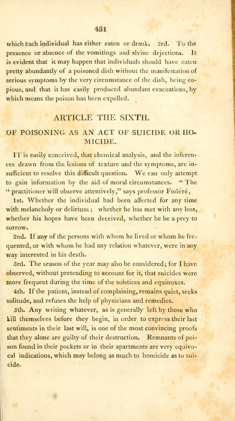 which each individual has either eaten or drank. 3rd. To the presence or absence of the vomitings and alvine dejections. It is evident that it may happen that individuals should have eaten pretty abundantly of a poisoned dish without the manifestation of serious symptoms by the very circumstance of the dish, being co- pious, and that it has easily produced abundant evacuations, by which means the poison has been expelled. ARTICLE THE SIXTH. OF POISONING AS AN ACT OF SUICIDE OR HO- MICIDE. IT is easily conceived, that chemical analysis, and the inferen- ces drawn from the lesions of texture and the symptoms, are in- sufficient to resolve this difficult question. We can only attempt to gain information by the aid of moral circumstances.  The  practitioner will observe attentively, says professor Fodere, 1st. Whether the individual had been affected for any time with melancholy or delirium ; whether he has met with any loss, whether his hopes have been deceived, whether he be a prey to sorrow. 2nd. If any of the persons with whom he lired or whom he fre- quented, or with whom he had any relation whatever, were in any way interested in his death. 3rd. The season of the year may also be considered; for I have observed, without pretending to account for it, that suicides were more frequent during the time of the solstices and equinoxes. 4th. If the patient, instead of complaining, remains quiet, seeks solitude, and refuses the help of physicians and remedies. 5th. Any writing whatever, as is generally left by those who kill themselves before they begin, in order to express their last sentiments in their last will, is one of the most convincing proofs that they alone are guilty of their destruction. Remnants of poi- son found in their pockets or in their apartments are very equivo- cal indications, which may belong as much to homicide as to sui- cide.