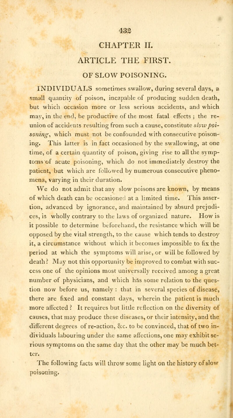 433 CHAPTER II. ARTICLE THE FIRST. OF SLOW POISONING. INDIVIDUALS sometimes swallow, during several days, a small quantity of poison, incapable of producing sudden death, but which occasion more or less serious accidents, and which may, in the end, be productive of the most fatal effects ; the re- union of accidents resulting from such a cause, constitute slow poi- sonings which must not be confounded with consecutive poison- ing. This latter is in fact occasioned by the swallowing, at one time, of a certain quantity of poison, giving rise to all the symp- toms of acute poisoning, which do not immediately destroy the patient, but which are followed by numerous consecutive pheno- mena, varying in their duration. We do not admit that any slow poisons are known, by means of which death can be occasioned at a limited time. This asser- tion, advanced by ignorance, and maintained by absurd prejudi- ces, is wholly contrary to the laws of organized nature. How is it possible to determine beforehand, the resistance which will be opposed by the vital strength, to the cause which tends to destroy it, a circumstance without which it becomes impossible to fix the period at which the symptoms will arise, or will be followed by death ? May not this opportunity be improved to combat with suc- cess one of the opinions most universally received among a great number of physicians, and which has some relation to the ques- tion now before us, namely : that in several species of disease, there are fixed and constant days, wherein the patient is much more affected ? It requires but little reflection on the diversity of causes, that may produce these diseases, or their intensity, and the different degrees of re-action, he. to be convinced, that of two in- dividuals labouring under the same affections, one may exhibit se- rious symptoms on the same day that the other may be much bet- ter. The following facts will throw some light on the history of slow- poisoning.
