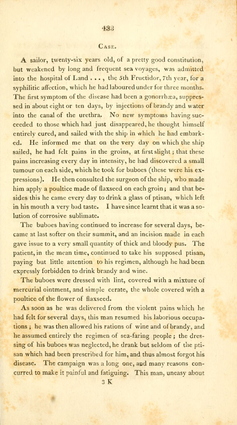 43-i Case. A sailor, twenty-six years old, of a pretty good constitution, but weakened by long and frequent sea voyages, was admitted into the hospital of Land . . . , the 5th Fructidor, 7th year, for a syphilitic affection, which he had laboured under for three months. The first symptom of the disease had been a gonorrhoea, suppres- sed in about eight or ten days, by injections of brandy and water into the canal of the urethra. No new symptoms having suc- ceeded to those which had just disappeared, he thought himself entirely cured, and sailed with the ship in which he had embark- ed. He informed me that on the very day on which the ship sailed, he had felt pains in the groins, at first slight; that these pains increasing every day in intensity, he had discovered a small tumour on each side, which he took for buboes (these were his ex- pressions). He then consulted the surgeon of the ship, who made him apply a poultice made of flaxseed on each groin; and that be- sides this he came every day to drink a glass of ptisan, which left in his mouth a very bad taste. I have since learnt that it was a so- lution of corrosive sublimate. The buboes having continued to increase for several days, be- came at last softer on their summit, and an incision made in each gave issue to a very small quantity of thick and bloody pus. The patient, in the mean time, continued to take his supposed ptisan, paying but little attention to his regimen, although he had been expressly forbidden to drink brandy and wine. The buboes were dressed with lint, covered with a mixture of mercurial ointment, and simple cerate, the whole covered with a poultice of the flower of flaxseed. As soon as he was delivered from the violent pains which he had felt for several days, this man resumed his laborious occupa- tions ; he was then allowed his rations of wine and of brandy, and he assumed entirely the regimen of sea-faring people ; the dres- sing of his buboes was neglected, he drank but seldom of the pti- san which had been prescribed for him, and thus almost forgot his disease. The campaign was a long one, aud many reasons con- curred to make it painful and fatiguing. This man, uneasy about 3 K