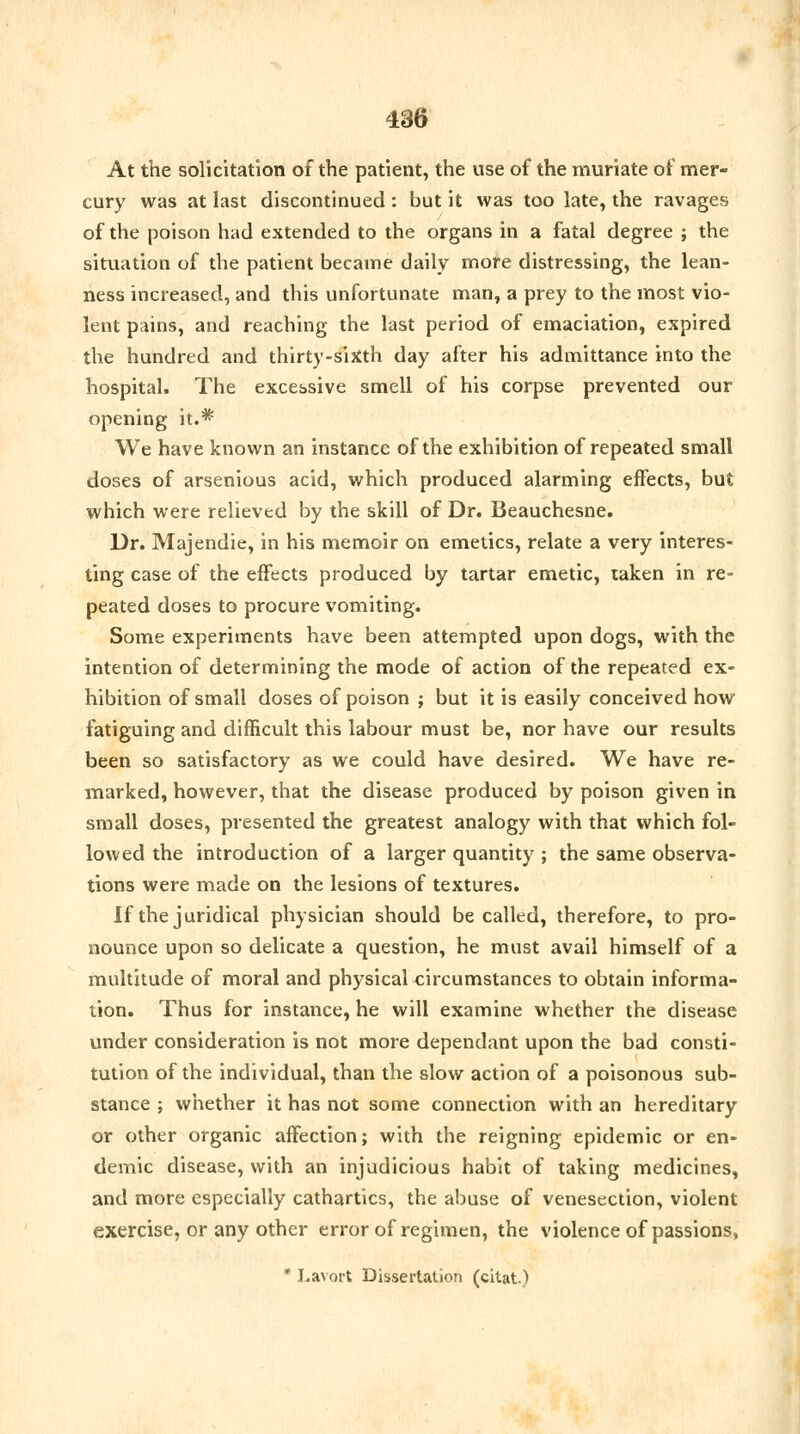 At the solicitation of the patient, the use of the muriate of mer- cury was at last discontinued : but it was too late, the ravages of the poison had extended to the organs in a fatal degree ; the situation of the patient became daily more distressing, the lean- ness increased, and this unfortunate man, a prey to the most vio- lent pains, and reaching the last period of emaciation, expired the hundred and thirty-sitfth day after his admittance into the hospital. The excessive smell of his corpse prevented our opening it.* We have known an instance of the exhibition of repeated small doses of arsenious acid, which produced alarming effects, but which were relieved by the skill of Dr. Beauchesne. Dr. Majendie, in his memoir on emetics, relate a very interes- ting case of the effects produced by tartar emetic, taken in re- peated doses to procure vomiting. Some experiments have been attempted upon dogs, with the intention of determining the mode of action of the repeated ex- hibition of small doses of poison ; but it is easily conceived how fatiguing and difficult this labour must be, nor have our results been so satisfactory as we could have desired. We have re- marked, however, that the disease produced by poison given in small doses, presented the greatest analogy with that which fol- lowed the introduction of a larger quantity ; the same observa- tions were made on the lesions of textures. If the juridical physician should be called, therefore, to pro- nounce upon so delicate a question, he must avail himself of a multitude of moral and physical circumstances to obtain informa- tion. Thus for instance, he will examine whether the disease under consideration is not more dependant upon the bad consti- tution of the individual, than the slow action of a poisonous sub- stance ; whether it has not some connection with an hereditary or other organic affection; with the reigning epidemic or en- demic disease, with an injudicious habit of taking medicines, and more especially cathartics, the abuse of venesection, violent exercise, or any other error of regimen, the violence of passions, * Lavort Dissertation (chat.)