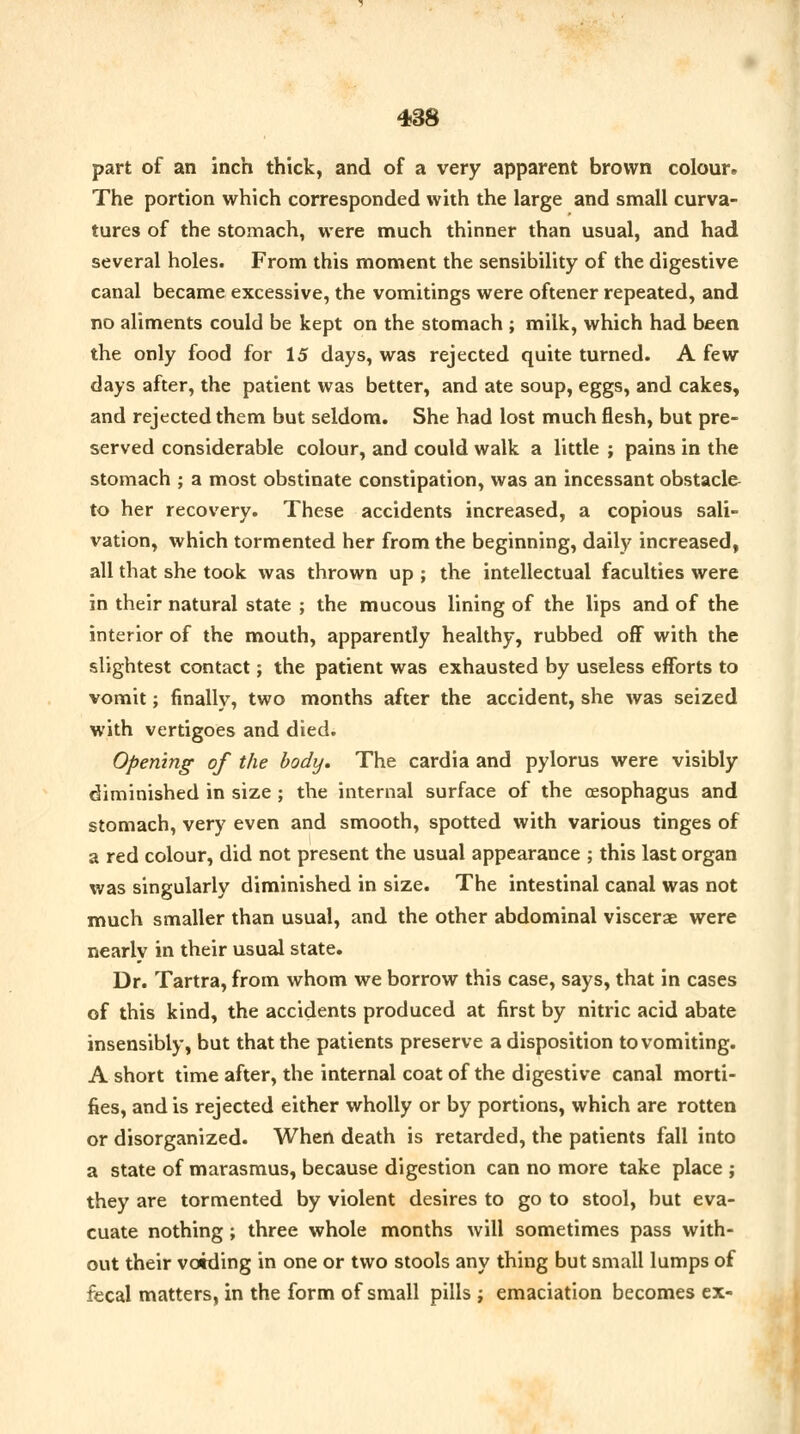 part of an inch thick, and of a very apparent brown colour. The portion which corresponded with the large and small curva- tures of the stomach, were much thinner than usual, and had several holes. From this moment the sensibility of the digestive canal became excessive, the vomitings were oftener repeated, and no aliments could be kept on the stomach ; milk, which had been the only food for 15 days, was rejected quite turned. A few days after, the patient was better, and ate soup, eggs, and cakes, and rejected them but seldom. She had lost much flesh, but pre- served considerable colour, and could walk a little ; pains in the stomach ; a most obstinate constipation, was an incessant obstacle to her recovery. These accidents increased, a copious sali- vation, which tormented her from the beginning, daily increased, all that she took was thrown up ; the intellectual faculties were in their natural state ; the mucous lining of the lips and of the interior of the mouth, apparently healthy, rubbed off with the slightest contact; the patient was exhausted by useless efforts to vomit; finally, two months after the accident, she was seized with vertigoes and died. Opening of the body. The cardia and pylorus were visibly diminished in size ; the internal surface of the oesophagus and stomach, very even and smooth, spotted with various tinges of a red colour, did not present the usual appearance ; this last organ was singularly diminished in size. The intestinal canal was not much smaller than usual, and the other abdominal viscerae were nearly in their usual state. Dr. Tartra, from whom we borrow this case, says, that in cases of this kind, the accidents produced at first by nitric acid abate insensibly, but that the patients preserve a disposition to vomiting. A short time after, the internal coat of the digestive canal morti- fies, and is rejected either wholly or by portions, which are rotten or disorganized. When death is retarded, the patients fall into a state of marasmus, because digestion can no more take place ; they are tormented by violent desires to go to stool, but eva- cuate nothing; three whole months will sometimes pass with- out their voiding in one or two stools any thing but small lumps of fecal matters, in the form of small pills ; emaciation becomes ex-