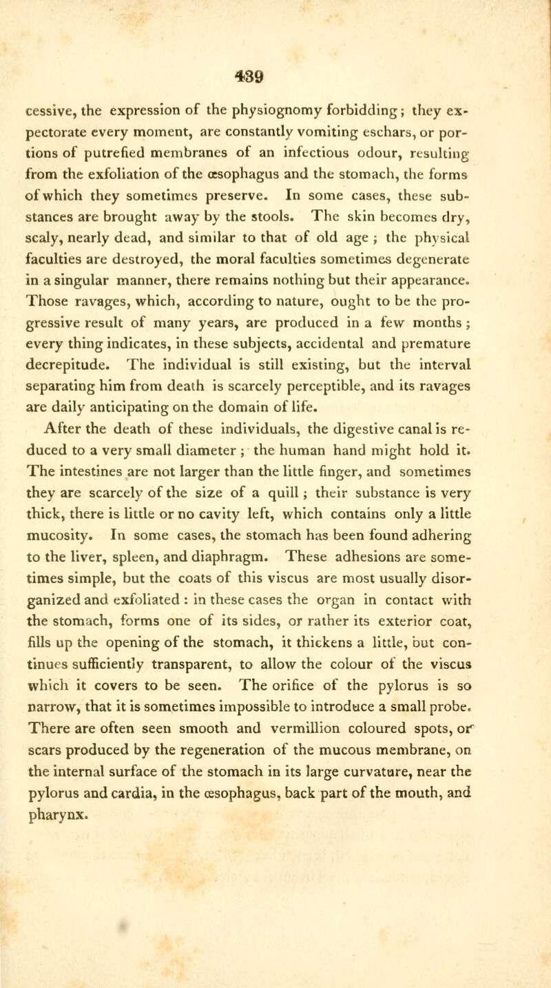 cessive, the expression of the physiognomy forbidding; they ex- pectorate every moment, are constantly vomiting eschars, or por- tions of putrefied membranes of an infectious odour, resulting from the exfoliation of the oesophagus and the stomach, the forms of which they sometimes preserve. In some cases, these sub- stances are brought away by the stools. The skin becomes dry, scaly, nearly dead, and similar to that of old age ; the physical faculties are destroyed, the moral faculties sometimes degenerate in a singular manner, there remains nothing but their appearance. Those ravages, which, according to nature, ought to be the pro- gressive result of many years, are produced in a few months ; every thing indicates, in these subjects, accidental and premature decrepitude. The individual is still existing, but the interval separating him from death is scarcely perceptible, and its ravages are daily anticipating on the domain of life. After the death of these individuals, the digestive canal is re- duced to a very small diameter ; the human hand might hold it. The intestines are not larger than the little finger, and sometimes they are scarcely of the size of a quill; their substance is very thick, there is little or no cavity left, which contains only a little mucosity. In some cases, the stomach has been found adhering to the liver, spleen, and diaphragm. These adhesions are some- times simple, but the coats of this viscus are most usually disor- ganized and exfoliated : in these cases the organ in contact with the stomach, forms one of its sides, or rather its exterior coat, fills up the opening of the stomach, it thickens a little, but con- tinues sufficiently transparent, to allow the colour of the viscus which it covers to be seen. The orifice of the pylorus is so narrow, that it is sometimes impossible to introduce a small probe. There are often seen smooth and vermillion coloured spots, or scars produced by the regeneration of the mucous membrane, on the internal surface of the stomach in its large curvature, near the pylorus and cardia, in the cesophagus, back part of the mouth, and pharynx.