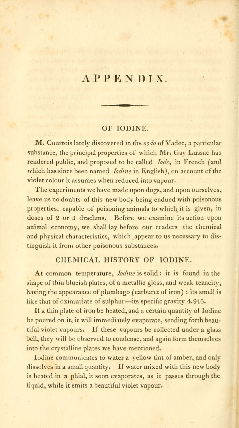 APPENDIX OF IODINE. M. Courtois lately discovered in the soda of Vadec, a particular substance, the principal properties of which Mr. Gay Lussac has rendered public, and proposed to be called lode, in French (and which has since been named Iodine in English), on account of the violet colour it assumes when reduced into vapour. The experiments we have made upon dogs, and upon ourselves, leave us no doubts of this new body being endued with poisonous properties, capable of poisoning animals to which it is given, in doses of 2 or 3 drachms. Before we examine its action upon animal economy, we shall lay before our readers the chemical and physical characteristics, which appear to us necessary to dis- tinguish it from other poisonous substances. CHEMICAL HISTORY OF IODINE. At common temperature, Iodine is solid: it is found in the shape of thin blueish plates, of a metallic gloss, and weak tenacity, having the appearance of plumbago (carburet of iron) : its smell is like that of oximuriate of sulphur—its specific gravity 4.946. If a thin plate of iron be heated, and a certain quantity of Iodine be poured on it, it will immediately evaporate, sending forth beau- tiful violet vapours. If these vapours be collected under a glass bell, they will be observed to condense, and again form themselves into the crystalline plates we have mentioned. Iodine communicates to water a yellow tint of amber, and only dissolves in a small quantity. If water mixed with this new body is heated in a phial, it soon evaporates, as it passes through the liquid, while it emits a beautiful violet vapour.