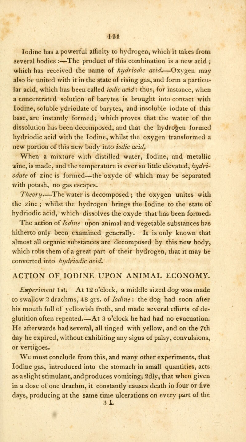 Iodine has a powerful affinity to hydrogen, which it takes from several bodies :—The product of this combination is a new acid ; which has received the name of hydriodic acid.—Oxygen may also be united with it in the state of rising gas, and form a particu- lar acid, which has been called iodic acid: thus, for instance, when a concentrated solution of barytes is brought into contact with Iodine, soluble ydriodate of barytes, and insoluble iodate of this base, are instantly formed; which proves that the water of the dissolution has been decomposed, and that the hydro'gen formed hydriodic acid with the Iodine, whilst the oxygen transformed a new portion of this new body into iodic acid. When a mixture with distilled water, Iodine, and metallic ainc, is made, and the temperature is ever so little elevated, hydri- odate of zinc is formed—the oxyde of which may be separated with potash, no gas escapes. Theory.—The water is decomposed ; the oxygen unites with the zinc ; whilst the hydrogen brings the Iodine to the state of hydriodic acid, which dissolves the oxyde that has been formed. The action of Iodine upon animal and vegetable substances has hitherto only been examined generally. It is only known that almost all organic substances are decomposed by this new body, which robs them of a great part of their hydrogen, that it may be converted into hydriodic acid. ACTION OF IODINE UPON ANIMAL ECONOMY. Experiment 1st. At 12 o'clock, a middle sized dog was made to swallow 2 drachms, 48 grs. of Iodine : the dog had soon after his mouth full of yellowish froth, and made several efforts of de- glutition often repeated.—At 3 o'clock he had had no evacuation. He afterwards had several, all tinged with yellow, and on the 7th day he expired, without exhibiting any signs of palsy, convulsions, or vertigoes. We must conclude from this, and many other experiments, that Iodine gas, introduced into the stomach in small quantities, acts as a slight stimulant, and produces vomiting; 2dly, that when given in a dose of one drachm, it constantly causes death in four or five days, producing at the same time ulcerations on everv part of the 3 JL