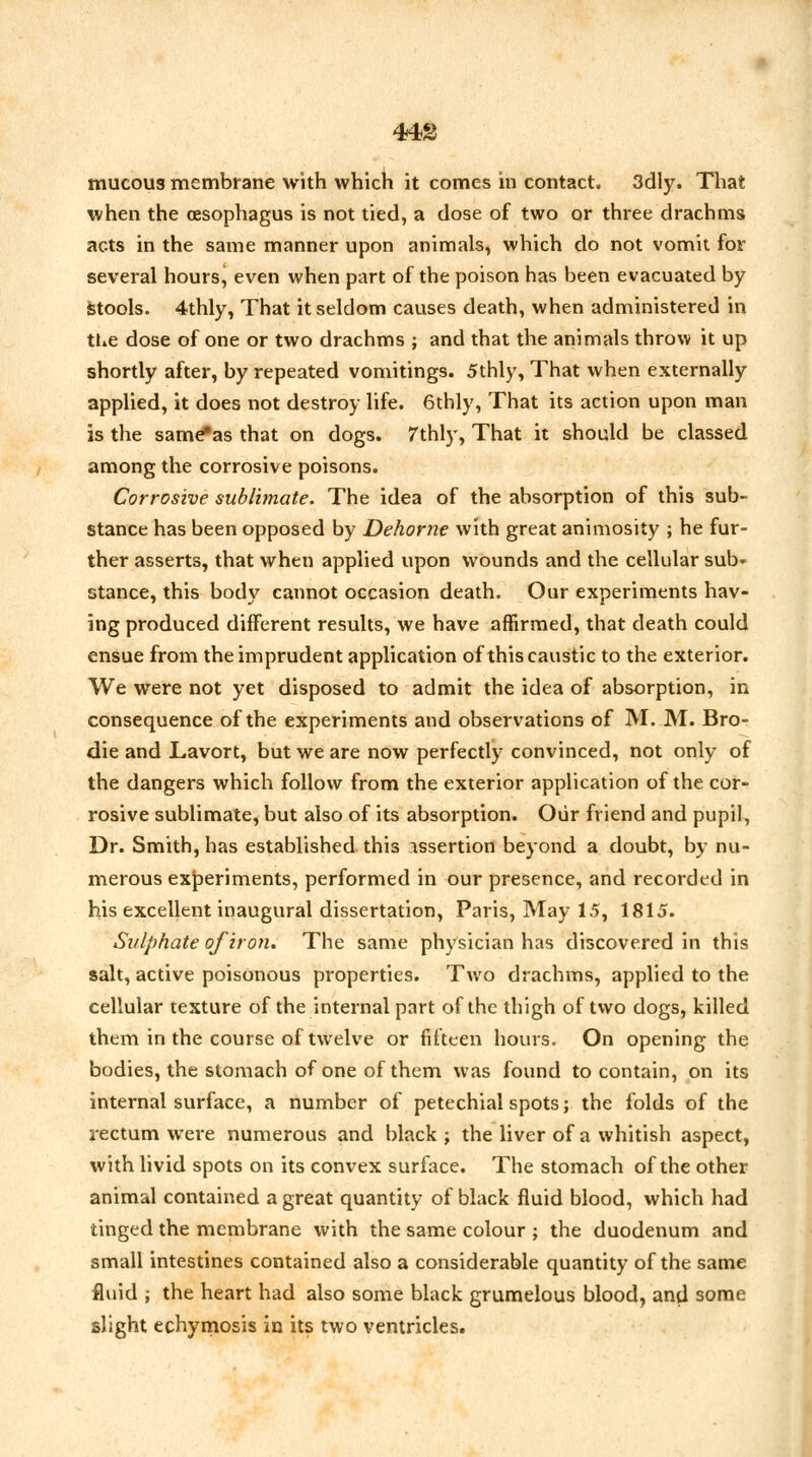 443 mucous membrane with which it comes in contact. 3dly. That when the oesophagus is not tied, a dose of two or three drachms acts in the same manner upon animals, which do not vomit for several hours, even when part of the poison has been evacuated by Stools. 4thly, That it seldom causes death, when administered in the dose of one or two drachms ; and that the animals throw it up shortly after, by repeated vomitings. 5thly, That when externally applied, it does not destroy life. 6thly, That its action upon man is the same*as that on dogs. 7thly, That it should be classed among the corrosive poisons. Corrosive sublimate. The idea of the absorption of this sub- stance has been opposed by Dehorne with great animosity ; he fur- ther asserts, that when applied upon wounds and the cellular sub- stance, this body cannot occasion death. Our experiments hav- ing produced different results, we have affirmed, that death could ensue from the imprudent application of this caustic to the exterior. We were not yet disposed to admit the idea of absorption, in consequence of the experiments and observations of M. M. Bro- die and Lavort, but we are now perfectly convinced, not only of the dangers which follow from the exterior application of the cor- rosive sublimate, but also of its absorption. Our friend and pupil, Dr. Smith, has established this assertion beyond a doubt, by nu- merous experiments, performed in our presence, and recorded in his excellent inaugural dissertation, Paris, May 15, 1815. Sulphate of iron. The same physician has discovered in this salt, active poisonous properties. Two drachms, applied to the cellular texture of the internal part of the thigh of two dogs, killed them in the course of twelve or fifteen hours. On opening the bodies, the stomach of one of them was found to contain, on its internal surface, a number of petechial spots; the folds of the rectum were numerous and black ; the liver of a whitish aspect, with livid spots on its convex surface. The stomach of the other animal contained a great quantity of black fluid blood, which had tinged the membrane with the same colour ; the duodenum and small intestines contained also a considerable quantity of the same fluid i the heart had also some black grumelous blood, and some slight echymosis in its two ventricles.