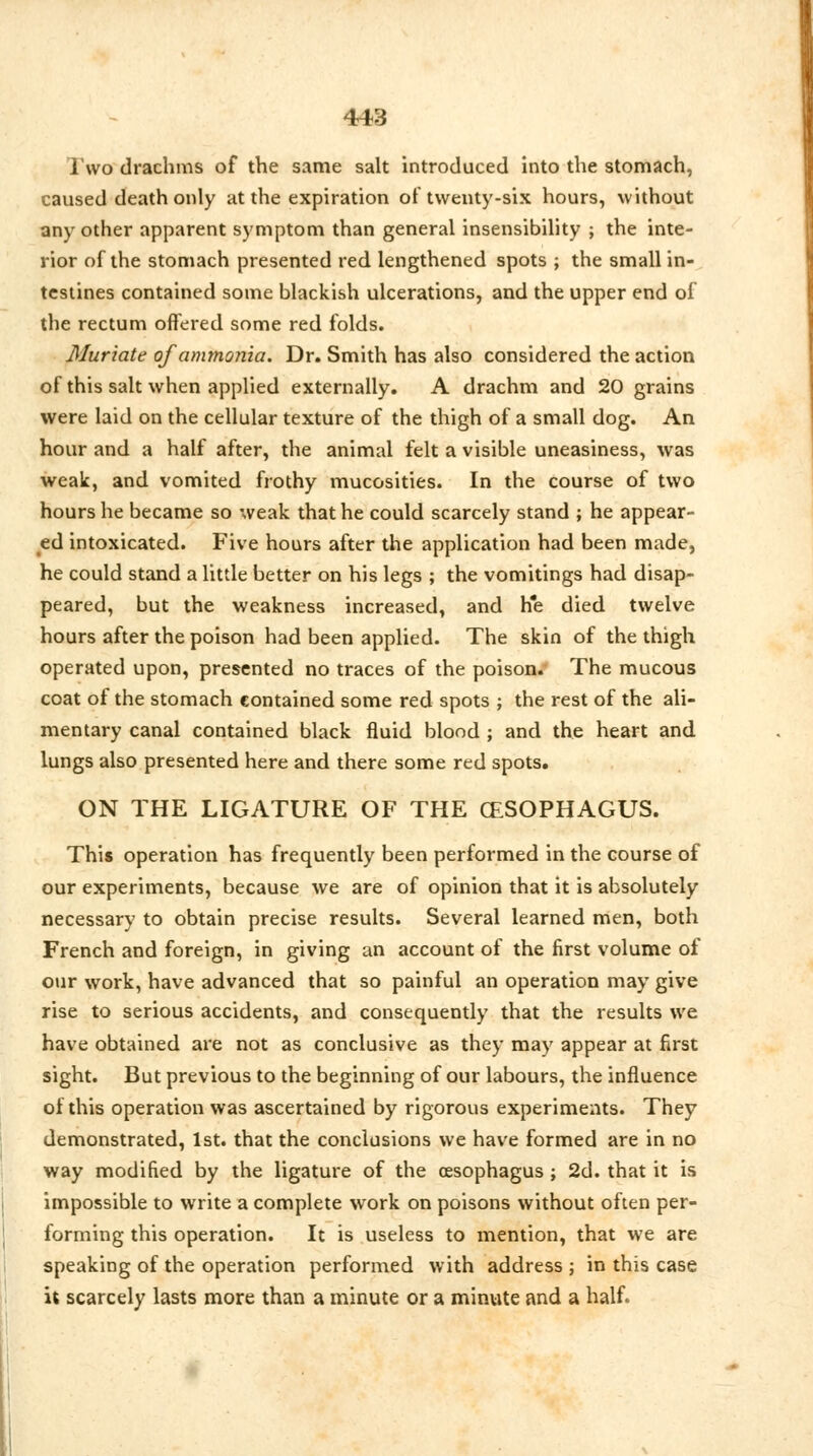 Two drachms of the same salt introduced into the stomach, caused death only at the expiration of twenty-six hours, without any other apparent symptom than general insensibility ; the inte- rior of the stomach presented red lengthened spots ; the small in- testines contained some blackish ulcerations, and the upper end of the rectum offered some red folds. Muriate of ammonia. Dr. Smith has also considered the action of this salt when applied externally. A drachm and 20 grains were laid on the cellular texture of the thigh of a small dog. An hour and a half after, the animal felt a visible uneasiness, was weak, and vomited frothy mucosities. In the course of two hours he became so weak that he could scarcely stand ; he appear- ed intoxicated. Five hours after the application had been made, he could stand a little better on his legs ; the vomitings had disap- peared, but the weakness increased, and he died twelve hours after the poison had been applied. The skin of the thigh operated upon, presented no traces of the poison. The mucous coat of the stomach contained some red spots ; the rest of the ali- mentary canal contained black fluid blood ; and the heart and lungs also presented here and there some red spots. ON THE LIGATURE OF THE (ESOPHAGUS. This operation has frequently been performed in the course of our experiments, because we are of opinion that it is absolutely necessary to obtain precise results. Several learned men, both French and foreign, in giving an account of the first volume of our work, have advanced that so painful an operation may give rise to serious accidents, and consequently that the results we have obtained are not as conclusive as they may appear at first sight. But previous to the beginning of our labours, the influence of this operation was ascertained by rigorous experiments. They demonstrated, 1st. that the conclusions we have formed are in no way modified by the ligature of the oesophagus ; 2d. that it is impossible to write a complete work on poisons without often per- forming this operation. It is useless to mention, that we are speaking of the operation performed with address ; in this case it scarcely lasts more than a minute or a minute and a half.