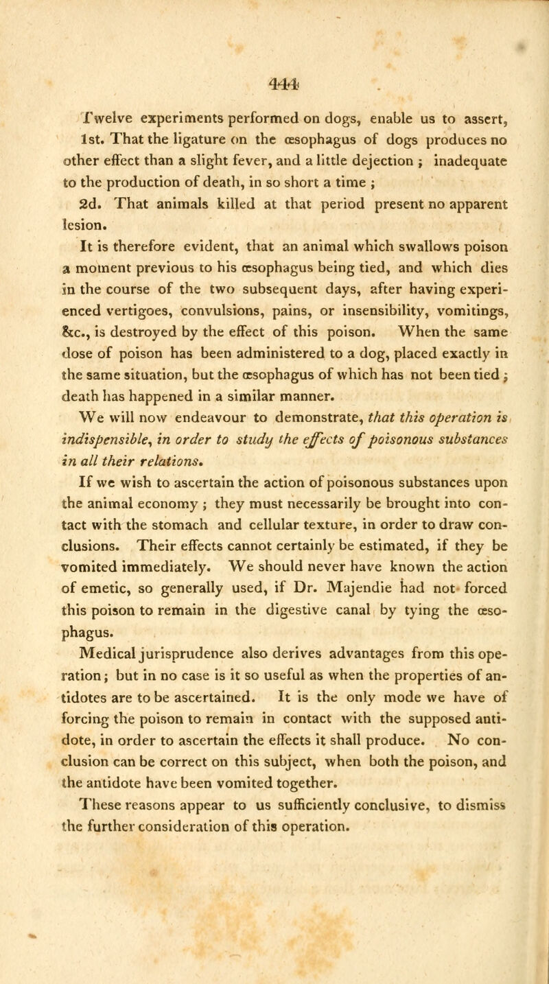 Trxrr Twelve experiments performed on dogs, enable us to assert, 1st. That the ligature on the oesophagus of dogs produces no other effect than a slight fever, and a little dejection ; inadequate to the production of death, in so short a time ; 2d. That animals killed at that period present no apparent lesion. It is therefore evident, that an animal which swallows poison a moment previous to his oesophagus being tied, and which dies in the course of the two subsequent days, after having experi- enced vertigoes, convulsions, pains, or insensibility, vomitings, &c, is destroyed by the effect of this poison. When the same dose of poison has been administered to a dog, placed exactly in the same situation, but the oesophagus of which has not been tied; death has happened in a similar manner. We will now endeavour to demonstrate, that this operation is indispensible, in order to study the effects of poisonous substances in all their relations. If we wish to ascertain the action of poisonous substances upon the animal economy ; they must necessarily be brought into con- tact with the stomach and cellular texture, in order to draw con- clusions. Their effects cannot certainly be estimated, if they be vomited immediately. We should never have known the action of emetic, so generally used, if Dr. Majendie had not forced this poison to remain in the digestive canal by tying the oeso- phagus. Medical jurisprudence also derives advantages from this ope- ration ; but in no case is it so useful as when the properties of an- tidotes are to be ascertained. It is the only mode we have of forcing the poison to remain in contact with the supposed anti- dote, in order to ascertain the effects it shall produce. No con- clusion can be correct on this subject, when both the poison, and the antidote have been vomited together. These reasons appear to us sufficiently conclusive, to dismiss the further consideration of this operation.