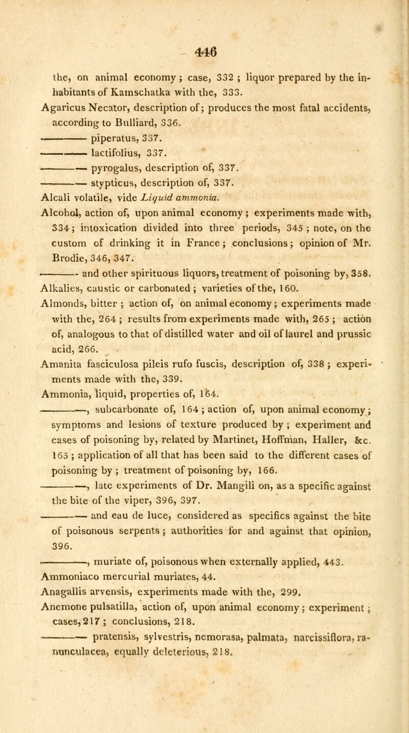 the, on animal economy ; case, 332 ; liquor prepared by the in- habitants of Kamschatka with the, 333. Agaricus Necator, description of; produces the most fatal accidents, according to Bulliard, 336. ■ piperatus, 337. 1— lactifolius, 337. • pyrogalus, description of, 337. ■ stypticus, description of, 337. Alcali volatile, vide Liquid ammonia. Alcohol, action of, upon animal economy ; experiments made with, 334; intoxication divided into three periods, 345 ; note, on the custom of drinking it in France; conclusions; opinion of Mr. Brodie, 346, 347. ■ and other spirituous liquors, treatment of poisoning by, 358. Alkalies, caustic or carbonated ; varieties of the, 160. Almonds, bitter ; action of, on animal economy; experiments made with the, 264 ; results from experiments made with, 265 ; action of, analogous to that of distilled water and oil of laurel and prussic acid, 266. Amanita fasciculosa pileis rufo fuscis, description of, 338 ; experi- ments made with the, 339. Ammonia, liquid, properties of, 164. . , subcarbonate of, 164 ; action of, upon animal economy; symptoms and lesions of texture produced by ; experiment and cases of poisoning by, related by Martinet, Hoffman, Haller, &c. 165 ; application of all that has been said to the different cases of poisoning by ; treatment of poisoning by, 166. -, late experiments of Dr. Mangili on, as a specific against the bite of the viper, 396, 397. and eau de luce, considered as specifics against the bite of poisonous serpents ; authorities for and against that opinion, 396. , muriate of, poisonous when externally applied, 443. Ammoniaco mercurial muriates, 44. Anagallis arvensis, experiments made with the, 299. Anemone pulsatilla, action of, upon animal economy; experiment; cases, 217; conclusions, 218. . pratensis, sylvestris, nemorasa, palmata, narcissiflora, ra- nunculacea, equally deleterious, 218.