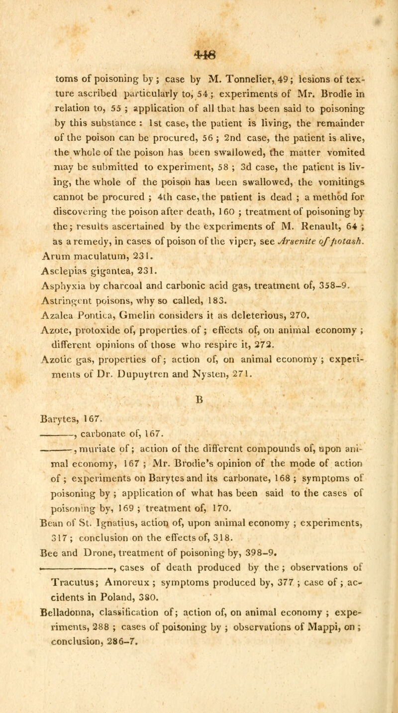 4*1A TTXCT toms of poisoning by ; case by M. Tonnelier, 49; lesions of tex- ture ascribed particularly to, 54; experiments of Mr. Brodie in relation to, 55 ; application of all that has been said to poisoning by this substance : 1st case, the patient is living, the remainder of the poison can be procured, 56 ; 2nd case, the patient is alive, the whole of the poison has been swallowed, the matter vomited may be submitted to experiment, 58 ; 3d case, the patient is liv- ing, the whole of the poison has been swallowed, the vomitings cannot be procured ; 4th case, the patient is dead ; a method for discovering the poison after death, 160 ; treatment of poisoning by the; results ascertained by the experiments of M. Renault, 64 ; as a remedy, in cases of poison of the viper, see Arsenite of potash. Arum maculatum, 231. Asclepias gigantea, 231. Asphyxia by charcoal and carbonic acid gas, treatment of, 358-9. Astringent poisons, why so called, 183. Azalea Pontica, Gmelin considers it as deleterious, 270. Azote, protoxide of, properties of; effects of, on animal economy ; different opinions of those who respire it, 272. Azotic gas, properties of; action of, on animal economy ; experi- ments of Dr. Dupuytren and Nysten, 271. B Barytes, 167. , carbonate of, 167. , muriate of; action of the different compounds of, upon ani- mal economy, 167 ; Mr. Brodie's opinion of the mode of action of; experiments on Barytes and its carbonate, 168 ; symptoms of poisoning by ; application of what has been said to the cases of poisoning by, 169 ; treatment of, 170. Bean of St. Ignatius, action of, upon animal economy ; experiments, 317; conclusion on the effects of, 318. Bee and Drone, treatment of poisoning by, 398-9. . , cases of death produced by the ; observations of Tracutus; Amoreux ; symptoms produced by, 377 ; case of; ac- cidents in Poland, 380. Belladonna, classification of; action of, on animal economy ; expe- riments, 288 ; cases of poisoning by ; observations of Mappi, on ; conclusion, 286-7.