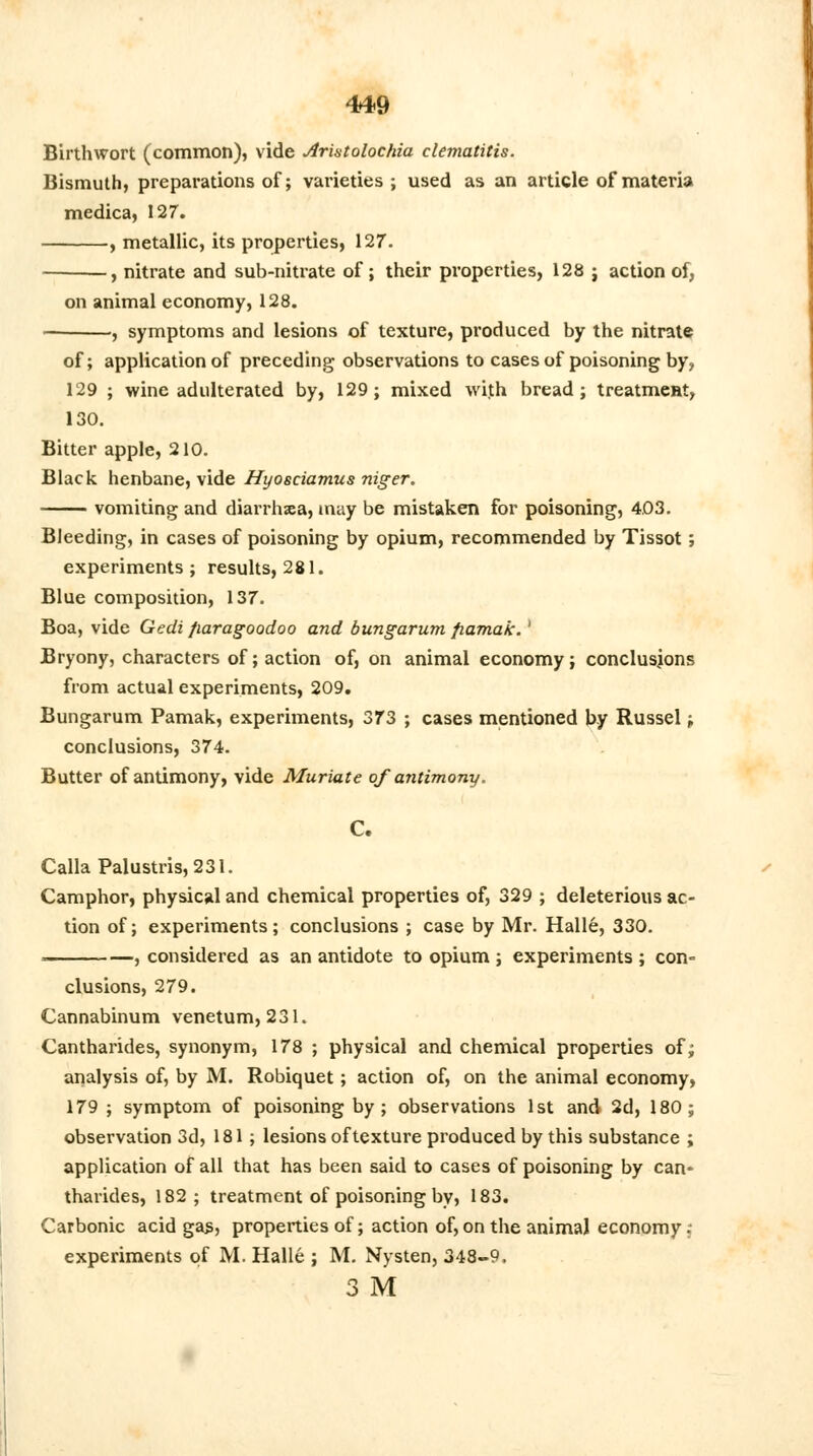 Birthwort (common), vide Aristolochia clematitis. Bismuth, preparations of; varieties ; used as an article of materia medica, 127. , metallic, its properties, 127. , nitrate and sub-nitrate of ; their properties, 128 ; action of, on animal economy, 128. , symptoms and lesions of texture, produced by the nitrate of; application of preceding observations to cases of poisoning by> 129 ; wine adulterated by, 129; mixed with bread; treatment, 130. Bitter apple, 210. Black henbane, vide Hyosciamus niger. vomiting and diarrhxa, may be mistaken for poisoning, 403. Bleeding, in cases of poisoning by opium, recommended by Tissot; experiments; results, 281. Blue composition, 137. Boa, vide Gedi fiaragoodoo and bungarum fiamak.' Bryony, characters of; action of, on animal economy; conclusions from actual experiments, 209. Bungarum Pamak, experiments, 373 ; cases mentioned by Russel; conclusions, 374. Butter of antimony, vide Muriate of antimony. C. CallaPalustris,231. Camphor, physical and chemical properties of, 329 ; deleterious ac- tion of; experiments; conclusions ; case by Mr. Halle, 330. . , considered as an antidote to opium ; experiments ; con- clusions, 279. Cannabinum venetum, 231. Cantharides, synonym, 178 ; physical and chemical properties of; analysis of, by M. Robiquet; action of, on the animal economy, 179 ; symptom of poisoning by; observations 1st and 2d, 180; observation 3d, 181; lesions of texture produced by this substance ; application of all that has been said to cases of poisoning by can- tharides, 182; treatment of poisoning by, 183. Carbonic acid gas, properties of; action of, on the animal economy, experiments of M. Halle ; M. Nysten, 348-9. 3 M