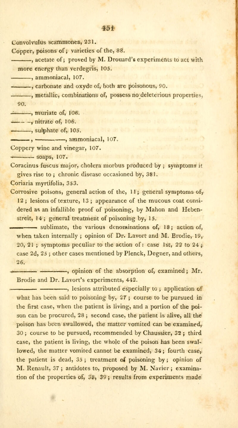 45* Convolvulus scammonea, 231. Copper, poisons of; varieties of the, 88. , acetate of; proved by M. Drouard's experiments to act with more energy than verdegris, 105. , ammoniacal, 107. , carbonate and oxyde of, both are poisonous, 90. , metallic, combinations of, possess no deleterious properties, 90. , muriate of, 106. , nitrate of, 106. , sulphate of, 105. , • ■——'J ammoniacal, 107. Coppery wine and vinegar, 107. —-——- soaps, 107. Coracinus fuscus major, cholera morbus produced by ; symptoms it gives rise to ; chronic disease occasioned by, 381. Coriaria myrlifolia, 353. Corrosive poisons, general action of the, 11; general symptoms of, 12 ; lesions of texture, 13 ; appearance of the mucous coat consW dered as an infallible proof of poisoning, by Mahon and Heben- streit, 14; general treatment of poisoning by, 15. ——-— sublimate, the various denominations of, 18; action of, when taken internally ; opinion of Dr. Lavort and M. Brodie, 19, 20, 21 ; symptoms peculiar to the action of: case 1st, 22 to 24 j case 2d, 25 ; other cases mentioned by Plenck, Degner, and others, 26. i. ■ , opinion of the absorption of, examined; Mr, Brodie and Dr. Lavort's experiments, 442. —— , lesions attributed especially to ; application of what has been said to poisoning by, 27 ; course to be pursued in the first case, when the patient is living, and a portion of the poi- son can be procured, 28 ; second case, the patient is alive, all the poison has been swallowed, the matter vomited can be examined, 30 ; course to be pursued, recommended by Chaussier, 32 ; third case, the patient is living, the whole of the poison has been swal- lowed, the matter vomited cannot be examined, 34; fourth case, the patient is dead, 35 ; treatment of poisoning by; opinion of M. Renault, 37; antidotes to, proposed by M. Navier; examina- tion of the properties of, 38, 39 ; results from experiments made