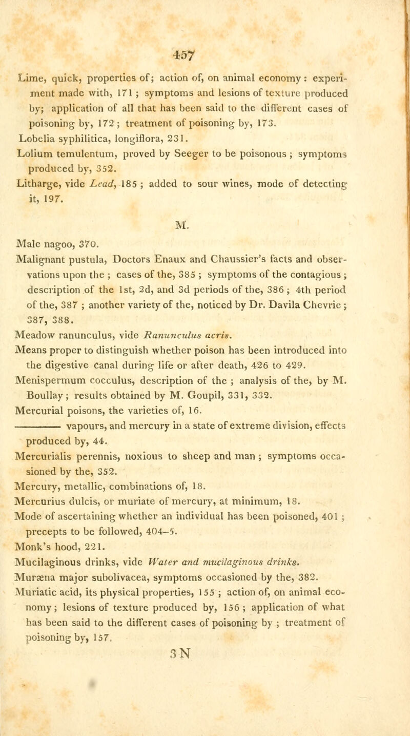 Lime, quick, properties of; action of, on animal economy: experi- ment made with, 171 ; symptoms and lesions of texture produced by; application of all that has been said to the different cases of poisoning by, 172 ; treatment of poisoning by, 173. Lobelia syphilitica, longiflora, 231. Lolium temulentum, proved by Seeger to be poisonous ; symptoms produced by, 352. Litharge, vide Lead, 185 ; added to sour wines, mode of detecting it, 197. M. Male nagoo, 370. Malignant pustula, Doctors Enaux and Chaussier's facts and obser- vations upon the ; cases of the, 385 ; symptoms of the contagious ; description of the 1st, 2d, and 3d periods of the, 386; 4th period of the, 387 ; another variety of the, noticed by Dr. Davila Chevrie ; 387, 388. Meadow ranunculus, vide Ranunculus acris. Means proper to distinguish whether poison has been introduced into the digestive Canal during life or after death, 426 to 429. Menispermum cocculus, description of the ; analysis of the, by M. Boullay; results obtained by M. Goupil, 331, 332. Mercurial poisons, the varieties of, 16. vapours, and mercury in a state of extreme division, effects produced by, 44. Mercurialis perennis, noxious to sheep and man ; symptoms occa- sioned by the, 352. Mercury, metallic, combinations of, 18. Mercurius dulcis, or muriate of mercury, at minimum, 18. Mode of ascertaining whether an individual has been poisoned, 401 ; precepts to be followed, 404-5. Monk's hood, 221. Mucilaginous drinks, vide Water and mucilaginous drinks. Muraena major subolivacea, symptoms occasioned by the, 382. Muriatic acid, its physical properties, 155 ; action of, on animal eco- nomy ; lesions of texture produced by, 156 ; application of what has been said to the different cases of poisoning by ; treatment of poisoning by, 157, 3-N