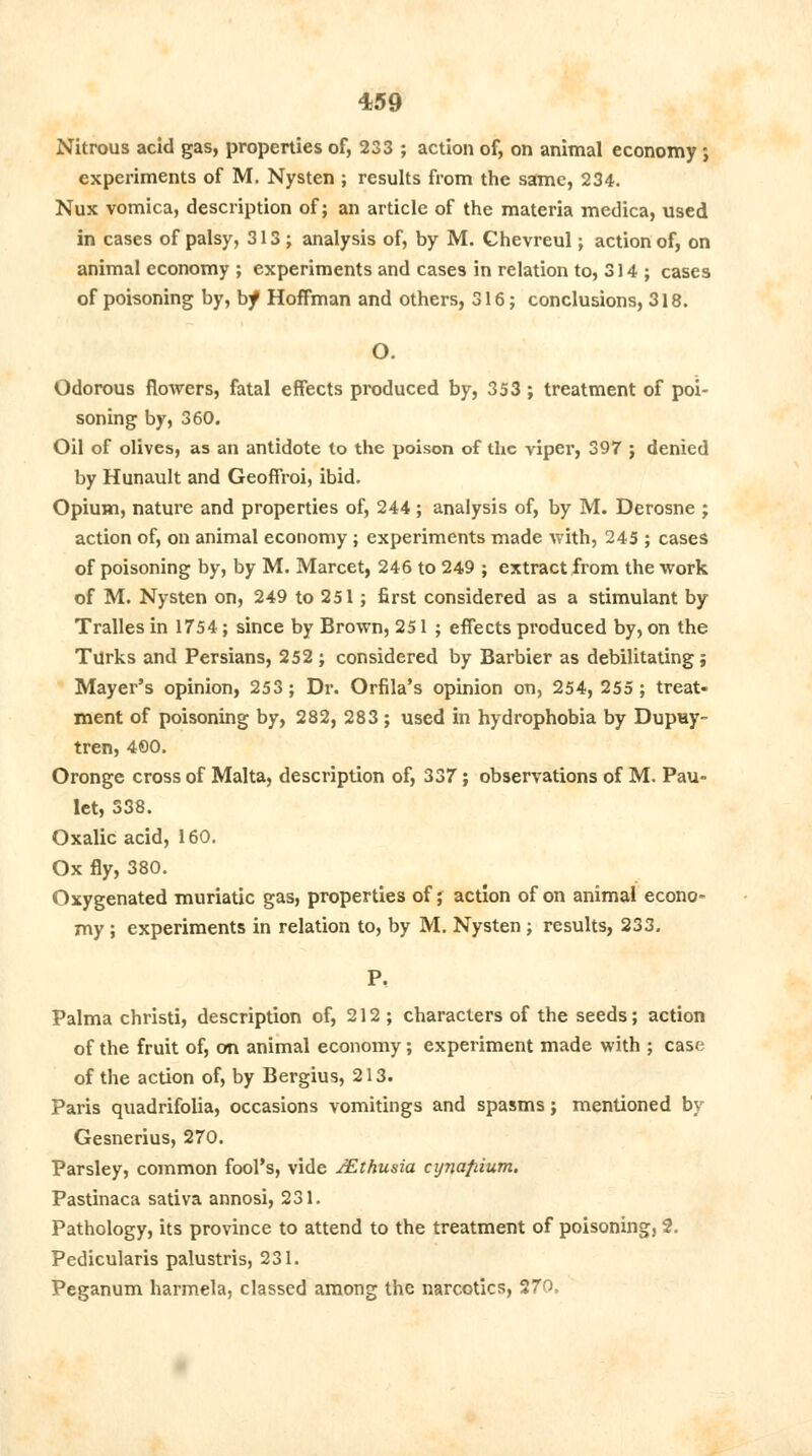 Nitrous acid gas, properties of, 233 ; action of, on animal economy; experiments of M. Nysten ; results from the same, 234. Nux vomica, description of; an article of the materia medica, used in cases of palsy, 313; analysis of, by M. Chevreul; action of, on animal economy ; experiments and cases in relation to, 314 ; cases of poisoning by, bf Hoffman and others, 316; conclusions, 318. O. Odorous flowers, fatal effects produced by, 353; treatment of poi- soning by, 360. Oil of olives, as an antidote to the poison of the viper, 397 j denied by Hunault and Geoffroi, ibid. Opium, nature and properties of, 244 ; analysis of, by M. Derosne ; action of, on animal economy; experiments made with, 245 ; cases of poisoning by, by M. Marcet, 246 to 249 ; extract from the work of M. Nysten on, 249 to 251; first considered as a stimulant by Tralles in 1754; since by Brown, 251; effects produced by, on the Turks and Persians, 252 ; considered by Barbier as debilitating; Mayer's opinion, 253; Dr. Orfila's opinion on, 254, 255; treat- ment of poisoning by, 282, 283; used in hydrophobia by Dupuy- tren, 4©0. Oronge cross of Malta, description of, 337; observations of M. Pau- let, 338. Oxalic acid, 160. Ox fly, 380. Oxygenated muriatic gas, properties of; action of on animal econo- my ; experiments in relation to, by M. Nysten; results, 233. P, Palma christi, description of, 212; characters of the seeds; action of the fruit of, on animal economy; experiment made with ; case of the action of, by Bergius, 213. Paris quadrifolia, occasions vomitings and spasms; mentioned by Gesnerius, 270. Parsley, common fool's, vide JEthusia cyna/uum. Pastinaca sativa annosi, 231. Pathology, its province to attend to the treatment of poisoning, 2. Pedicularis palustris, 231. Peganum harmela, classed among the narcotics, 270.