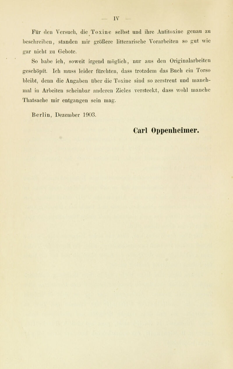 Für den Versuch, die Toxine selbst und ihre Antitoxine genau zu beschreiben, standen mir größere litterarische Vorarbeiten so gut wie gar nicht zu Gebote. So halte ich, soweit irgend möglich, nur aus den Originalarbeiten geschöpft. Ich muss leider fürchten, dass trotzdem das Buch ein Torso bleibt, denn die Angaben über die Toxine sind so zerstreut und manch- mal in Arbeiten scheinbar anderen Zieles versteckt, dass wohl manche Thatsache mir entgangen sein mag. Berlin, Dezember 1903. Carl Oppenheimer.