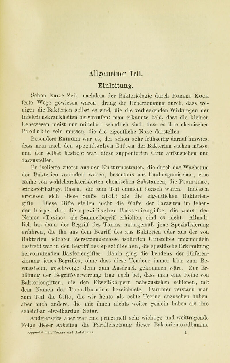 Allgemeiner Teil. Einleitung. Schon kurze Zeit, nachdem der Bakteriologie durch Robert Koch feste Wege gewiesen waren, drang die Ueherzeugung durch, dass we- niger die Bakterien selbst es sind, die die verheerenden Wirkungen der Infektionskrankheiten hervorrufen; man erkannte bald, dass die kleinen Lebewesen meist nur mittelbar schädlich sind; dass es ihre chemischen Produkte sein müssen, die die eigentliche Noxe darstellen. Besonders Beiegee war es, der schon sehr frühzeitig darauf hinwies, dass man nach den spezifischen Giften der Bakterien suchen müsse, und der selbst bestrebt war, diese supponierten Gifte aufzusuchen und darzustellen. Er isolierte zuerst aus den Kultursubstraten, die durch das Wachstum der Bakterien verändert waren, besonders aus Fäulnisgemischen, eine Reihe von wohlcharakterisierten chemischen Substanzen, die Ptomai'ne, stickstoffhaltige Basen, die zum Teil eminent toxisch waren. Indessen erwiesen sich diese Stoffe nicht als die eigentlichen Bakterien- gifte. Diese Gifte stellen nicht die Waffe der Parasiten im leben- den Körper dar; die spezifischen Bakteriengifte, die zuerst den Namen »Toxine« als Sammelbegriff erhielten, sind es nicht. Allmäh- lich hat dann der Begriff des Toxins naturgemäß jene Spezialisierung erfahren, die ihn aus dem Begriff des aus Bakterien oder aus der von Bakterien belebten Zersetzungsmasse isolierten Giftstoffes umzumodeln bestrebt war in den Begriff des spezifischen, die spezifische Erkrankung hervorrufenden Bakteriengiftes. Dahin ging die Tendenz der Differen- zierung jenes Begriffes, ohne dass diese Tendenz immer klar zum Be- wusstsein, geschweige denn zum Ausdruck gekommen wäre. Zur Er- höhung der Begriffsverwirrung trug noch bei, dass man eine Reihe von Bakteriengiften, die den Eiweißkörpern nahezustehen schienen, mit dem Namen der Toxalbumine bezeichnete. Darunter verstand man zum Teil die Gifte, die wir heute als echte Toxine anzusehen haben, aber auch andere, die mit ihnen nichts weiter gemein haben als ihre scheinbar eiweißartige Natur. Andererseits aber war eine prinzipiell sehr wichtige und weittragende Folge dieser Arbeiten die Parallelsetzung dieser Bakterientoxalbumine