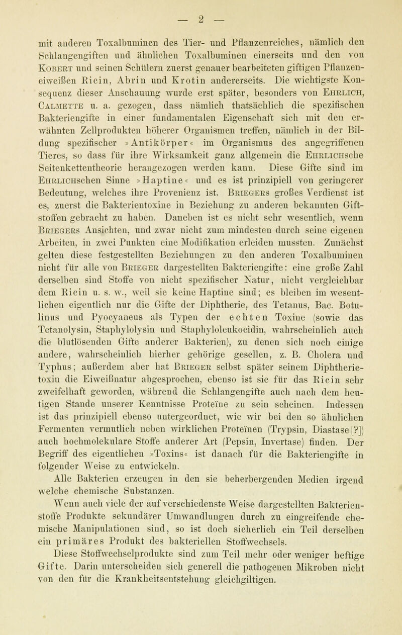 mit anderen Toxalbuminen des Tier- und Pflanzenreiches, nämlich den Schlangengiften und ähnlichen Toxalbuminen einerseits und den von Kobert und seinen Schülern zuerst genauer bearbeiteten giftigen Pflanzen- eiweißen Ricin, Abrin und Krotin andererseits. Die wichtigste Kon- sequenz dieser Anschauung wurde erst später, besonders von Ehrlich, Calmette u. a. gezogen, dass nämlich thatsächlich die spezifischen Bakteriengifte in einer fundamentalen Eigenschaft sich mit den er- wähnten Zellprodukten höherer Organismen treffen, nämlich in der Bil- dung spezifischer »Antikörper« im Organismus des angegriffenen Tieres, so dass für ihre Wirksamkeit ganz allgemein die EiiRLicusche Seitenkettentheorie herangezogen werden kann. Diese Gifte sind im EuRLiCHSchen Sinne »Haptine« und es ist prinzipiell von geringerer Bedeutung, welches ihre Provenienz ist. Briegers großes Verdienst ist es, zuerst die Bakterientoxine in Beziehung zu anderen bekannten Gift- stoffen gebracht zu haben. Daneben ist es nicht sehr wesentlich, wenn Briegers Ansichten, und zwar nicht zum mindesten durch seine eigenen Arbeiten, in zwei Punkten eine Modifikation erleiden mussten. Zunächst gelten diese festgestellten Beziehungen zu den anderen Toxalbuminen nicht für alle von Brieger dargestellten Bakteriengifte: eine große Zahl derselben sind Stoffe von nicht spezifischer Natur, nicht vergleichbar dem Ricin u. s. w., weil sie keine Haptiue sind; es bleiben im wesent- lichen eigentlich nur die Gifte der Diphtherie, des Tetanus, Bac. Botu- liuus und Pyocyaneus als Typen der echten Toxine (sowie das Tetanolysin, Staphylolysin und Staphyloleukocidin, wahrscheinlich auch die blutlösenden Gifte anderer Bakterien), zu denen sich noch einige andere, wahrscheinlich hierher gehörige gesellen, z. B. Cholera und Typhus; außerdem aber hat Bkieger selbst später seinem Diphtherie- toxin die Eiweißnatur abgesprochen, ebenso ist sie für das Ricin sehr zweifelhaft geworden, während die Schlangengifte auch nach dem heu- tigen Stande unserer Kenntnisse Proteine zu sein scheinen. Indessen ist das prinzipiell ebenso untergeordnet, wie wir bei den so ähnlichen Fermenten vermutlich neben wirklichen Proteinen (Trypsin, Diastase [?]) auch hochmolekulare Stoffe anderer Art (Pepsin, Invertase) finden. Der Begriff des eigentlichen »Toxins« ist danach für die Bakteriengifte in folgender Weise zu entwickeln. Alle Bakterien erzeugen in den sie beherbergenden Medien irgend welche chemische Substanzen. Wenn auch viele der auf verschiedenste Weise dargestellten Bakterien- stoffe Produkte sekundärer Umwandlungen durch zu eingreifende che- mische Manipulationen sind, so ist doch sicherlich ein Teil derselben ein primäres Produkt des bakteriellen Stoffwechsels. Diese Stoffwechselprodukte sind zum Teil mehr oder weniger heftige Gifte. Darin unterscheiden sich generell die pathogenen Mikroben nicht von den für die Krankheitsentstehung gleichgiltigen.