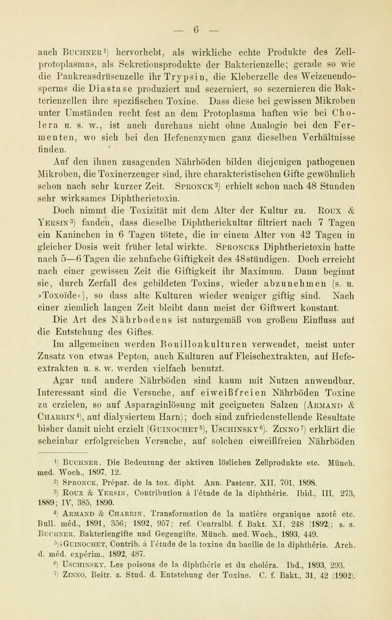 — 6 — auch Buchner1) hervorhebt, als wirkliche echte Produkte des Zell- protoplasmas, als Sekretionsprodukte der Bakterienzelle; gerade so wie die Paukreasdrüsenzelle ihr Trypsin, die Kleberzelle des Weizenendo- sperms dieDiastase produziert und sezerniert, so sezernieren die Bak- terienzellen ihre spezifischen Toxine. Dass diese bei gewissen Mikroben unter Urnständen recht fest an dem Protoplasma haften wie bei Cho- lera u. s. w., ist auch durchaus nicht ohne Analogie bei den Fer- menten, wo sich bei den Hefenenzymen ganz dieselben Verhältnisse finden. Auf den ihnen zusagenden Nährböden bilden diejenigen pathogenen Mikroben, die Toxinerzeuger sind, ihre charakteristischen Gifte gewöhnlich schon nach sehr kurzer Zeit. Spronck2) erhielt schon nach 48 Stunden sehr wirksames Diphtherietoxin. Doch nimmt die Toxizität mit dem Alter der Kultur zu. Boux & Yersin3) fanden, dass dieselbe Diphtheriekultur filtriert nach 7 Tagen ein Kaninchen in 6 Tagen tötete, die in einem Alter von 42 Tagen in gleicher Dosis weit früher letal wirkte. Sproncks Diphtherietoxin hatte nach 5—6 Tagen die zehnfache Giftigkeit des 48ständigen. Doch erreicht nach einer gewissen Zeit die Giftigkeit ihr Maximum. Dann beginnt sie, durch Zerfall des gebildeten Toxins, wieder abzunehmen (s. u. »Toxoide«), so dass alte Kulturen wieder weniger giftig sind. Nach einer ziemlich langen Zeit bleibt dann meist der Giftwert konstant. Die Art des Nährbodens ist naturgemäß von großem Einfluss auf die Entstehung des Giftes. Im allgemeinen werden Bouillonkulturen verwendet, meist unter Zusatz von etwas Pepton, auch Kulturen auf Fleischextrakten, auf Hefe- extrakten u. s. w. werden vielfach benutzt. Agar und andere Nährböden sind kaum mit Nutzen anwendbar. Interessant sind die Versuche, auf eiweißfreien Nährböden Toxine zu erzielen, so auf Asparaginlösung mit geeigneten Salzen (Armand & Chärrin4), auf dialysiertem Harn); doch sind zufriedenstellende Resultate bisher damit nicht erzielt (Guinochet5), Uschinsky6). Zinno7) erklärt die scheinbar erfolgreichen Versuche, auf solchen eiweißfreien Nährböden 1) Büchner, Die Bedeutung der aktiven löslichen Zellprodukte etc. Münch. med. Woch., 1897. 12. 2) Spronck, Prepar. de la tox. dipht. Ann. Pasteur, XII. 701. 1898. 3) Koux & Yersin, Contribution ä l'etude de la diphtherie. Ibid.. III, 273, 1889; IV, 385, 1890. 4) Armand & Charrin, Transformation de la matiere organique azote etc. Bull, med., 1891, 356; 1892, 957; ref. Centralbl. f. Bakt. XI, 248 (1892); s. a. Büchner, Bakteriengifte und Gegengifte, Münch. med. Woch., 1893, 449. 5)>Guinochet, Contrib. ä l'etude de la toxine du bacille de la diphtherie. Arch. d. ni6d. exp6rim., 1892, 487. e Uschinsky. Les poisons de la diphtherie et du cholera. Ibd., 1893, 293.