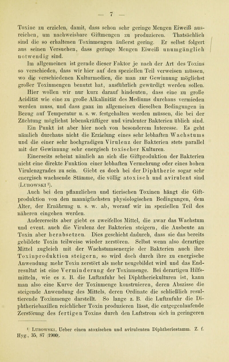 Toxine zu erzielen, damit, dass schon sehr geringe Mengen Eiweiß aus- reichen, um nachweisbare Giftmengen zu produzieren. Thatsächlich sind die so erhalteneu Toxinmengen äußerst gering. Er selbst folgert ans seinen Versuchen, dass geringe Mengen Eiweiß unumgänglich notwendig sind. Im allgemeinen ist gerade dieser Faktor je nach der Art des Toxins so verschieden, dass wir hier auf den speziellen Teil verweisen müssen, wo die verschiedenen Kulturmedien, die man zur Gewinnung möglichst großer Toxinmengen benutzt hat, ausführlich gewürdigt werden sollen. Hier wollen wir nur kurz darauf hindeuten, dass eine zu große Acidität wie eine zu große Alkalinität des Mediums durchaus vermieden werden muss, und dass ganz im allgemeinen dieselben Bedingungen in Bezug auf Temperatur u. s. w. festgehalten werden müssen, die bei der Züchtung möglichst lebenskräftiger und virulenter Bakterien üblich sind. Ein Punkt ist aber hier noch von besonderem Interesse. Es geht nämlich durchaus nicht die Erzielung eines sehr lebhaften Wachstums und die einer sehr hochgradigen Virulenz der Bakterien stets parallel mit der Gewinnung sehr energisch toxischer Kulturen. Einerseits scheint nämlich an sich die Giftproduktion der Bakterien nicht eine direkte Funktion einer lebhaften Vermehrung oder eines hohen Virulenzgrades zu sein. Giebt es doch bei der Diphtherie sogar sehr energisch wachsende Stämme, die völlig atoxisch und avirulent sind (Lubowski 1). Auch bei den pflanzlichen und tierischen Toxinen hängt die Gift- produktion von den mannigfachsten physiologischen Bedingungen, dem Alter, der Ernährung u. s. w. ab, worauf wir im speziellen Teil des näheren eingehen werden. Andererseits aber giebt es zweifellos Mittel, die zwar das Wachstum und event. auch die Virulenz der Bakterien steigern, die Ausbeute an Toxin aber herabsetzen. Dies geschieht dadurch, dass sie das bereits gebildete Toxin teilweise wieder zerstören. Selbst wenn also derartige Mittel zugleich mit der Wachstumsenergie der Bakterien auch ihre Toxinproduktion steigern, so wird doch durch ihre zu energische Anwendung mehr Toxin zerstört als mehr neugebildet wird und das End- resultat ist eine Verminderung der Toxinmenge. Bei derartigen Hilfs- mitteln, wie es z. B. die Luftzufuhr bei Diphtheriekulturen ist, kann man also eine Kurve der Toxinmenge konstruieren, deren Abszisse die steigende Anwendung des Mittels, deren Ordinate die schließlich resul- tierende Toxinmenge darstellt. So lange z. B. die Luftzufuhr die Di- phtheriebazillen reichlicher Toxin produzieren lässt, die entgegenlaufende Zerstörung des fertigen Toxins durch den Luftstrom sieh in geringeren *) Lubowski, Ueber einen atoxischen und avirulenten Diphtheriestamm. Z. Eyg., 35, 87 (1900).