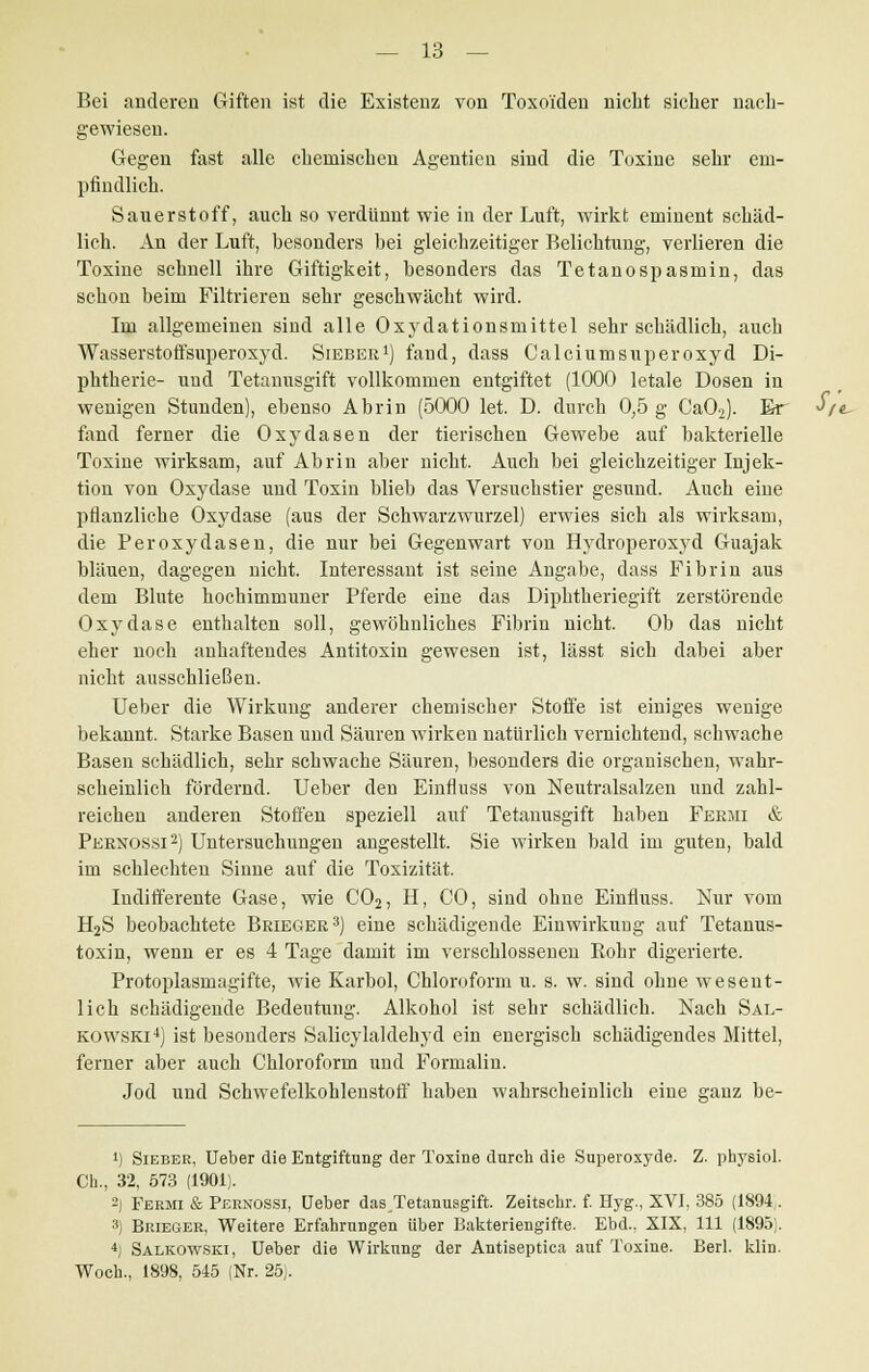 Bei anderen Giften ist die Existenz von Toxoiden nicht sicher nach- gewiesen. Gegen fast alle chemischen Agentien sind die Toxine sehr em- pfindlich. Sauerstoff, auch so verdünnt wie in der Luft, wirkt eminent schäd- lich. An der Luft, besonders bei gleichzeitiger Belichtung, verlieren die Toxine schnell ihre Giftigkeit, besonders das Tetanospasmin, das schon beim Filtrieren sehr geschwächt wird. Im allgemeinen sind alle Oxydationsmittel sehr schädlich, auch Wasserstoffsuperoxyd. Sieber1) fand, dass Calciumsuperoxyd Di- phtherie- und Tetanusgift vollkommen entgiftet (1000 letale Dosen in wenigen Stunden), ebenso Abrin (5000 let. D. durch 0,5 g Ca02). Er J/< fand ferner die Oxydasen der tierischen Gewebe auf bakterielle Toxine wirksam, auf Abrin aber nicht. Auch bei gleichzeitiger Injek- tion von Oxydase und Toxin blieb das Versuchstier gesund. Auch eine pflanzliche Oxydase (aus der Schwarzwurzel) erwies sich als wirksam, die Peroxydasen, die nur bei Gegenwart von Hydroperoxyd Guajak bläuen, dagegen nicht. Interessant ist seine Angabe, dass Fibrin aus dem Blute hochimmuner Pferde eine das Diphtheriegift zerstörende Oxydase enthalten soll, gewöhnliches Fibrin nicht. Ob das nicht eher noch anhaftendes Antitoxin gewesen ist, lässt sich dabei aber nicht ausschließen. Ueber die Wirkung anderer chemischer Stoffe ist einiges wenige bekannt. Starke Basen und Säuren wirken natürlich vernichtend, schwache Basen schädlich, sehr schwache Säuren, besonders die organischen, wahr- scheinlich fördernd. Ueber den Einfluss von Neutralsalzen und zahl- reichen anderen Stoffen speziell auf Tetanusgift haben Feemi & Peenossi2) Untersuchungen angestellt. Sie wirken bald im guten, bald im schlechten Sinne auf die Toxizität. Indifferente Gase, wie C02, H, CO, sind ohne Einfluss. Nur vom H2S beobachtete Beiegee3) eine schädigende Einwirkung auf Tetanus- toxin, wenn er es 4 Tage damit im verschlossenen Rohr digerierte. Protoplasmagifte, wie Karbol, Chloroform u. s. w. sind ohne wesent- lich schädigende Bedeutung. Alkohol ist sehr schädlich. Nach Sal- kowski4) ist besonders Salicylaldehyd ein energisch schädigendes Mittel, ferner aber auch Chloroform und Formalin. Jod und Schwefelkohlenstoff haben wahrscheinlich eine ganz be- *) Sieber, Ueber die Entgiftung der Toxine durch die Superoxyde. Z. pbysiol. Ch., 32, 573 (1901). 2) Fermi & Pernossi, Ueber das^Tetanusgift. Zeitschr. f. Hyg., XVI, 385 (1894,. 3) Brieger, Weitere Erfahrungen über Bakteriengifte. Ebd.. XIX, 111 (1895;. 4) Salkowski, Ueber die Wirkung der Antiseptica auf Toxine. Berl. klin. Woch., 1898, 545 (Nr. 25).