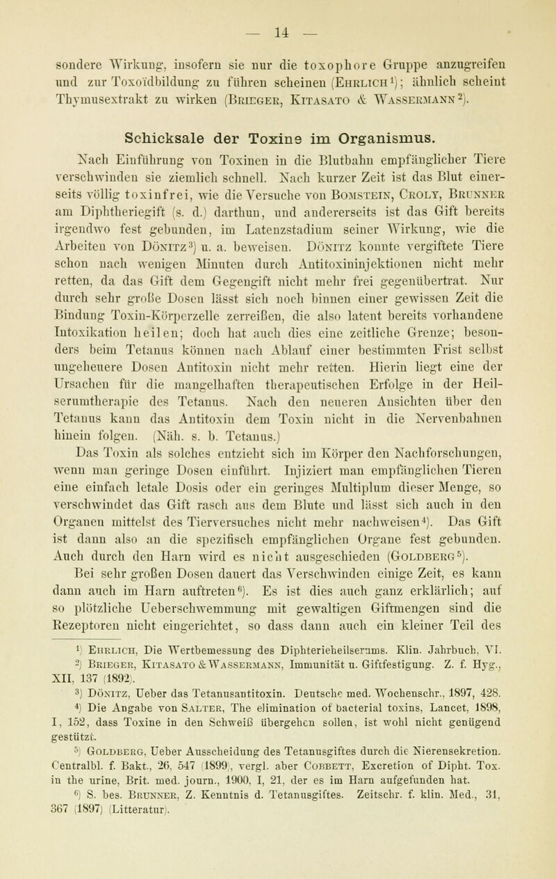 sondere Wirkung, insofern sie nur die toxophore Gruppe anzugreifen und zur Toxoi'dbildung zu führen scheinen (Ehrlich1); ähnlich scheint Thymusextrakt zu wirken (Brieger, Kitasato & Wassermann2). Schicksale der Toxins im Organismus. Nach Einführung von Toxinen in die Blutbahn empfänglicher Tiere verschwinden sie ziemlich schnell. Nach kurzer Zeit ist das Blut einer- seits völlig toxinfrei, wie die Versuche von Bomstein, Croly, Brunxer am Diphtheriegift (s. d.) darthun, und andererseits ist das Gift bereits irgendwo fest gebunden, im Latenzstadium seiner Wirkung, wie die Arbeiten von DÖNITZ3) u. a. beweisen. Dünitz konnte vergiftete Tiere schon nach wenigen Minuten durch Antitoxiuinjektionen nicht mehr retten, da das Gift dem Gegengift nicht mehr frei gegenübertrat. Nur durch sehr große Dosen Iässt sieh noch binnen einer gewissen Zeit die Bindung Toxin-Kürperzelle zerreißen, die also latent bereits vorhandene Intoxikation heilen; doch hat auch dies eine zeitliche Grenze; beson- ders beim Tetanus können nach Ablauf einer bestimmten Frist selbst ungeheuere Dosen Antitoxin nicht mehr retten. Hierin liegt eine der Ursachen für die mangelhaften therapeutischen Erfolge in der Heil- serumtherapie des Tetanus. Nach den neueren Ansichten über den Tetanus kann das Antitoxin dem Toxin nicht in die Nervenbahnen hinein folgen. (Näh. s. b. Tetanus.) Das Toxin als solches entzieht sich im Körper den Nachforschungen, wenn man geringe Dosen einführt. Injiziert man empfänglichen Tieren eine einfach letale Dosis oder ein geringes Multiplum dieser Menge, so verschwindet das Gift rasch aus dem Blute und lässt sich auch in den Organen mittelst des Tierversuches nicht mehr nachweisen*). Das Gift ist dann also an die spezifisch empfänglichen Organe fest gebunden. Auch durch den Harn wird es nicht ausgeschieden (Goldberg5). Bei sehr großen Dosen dauert das Verschwinden einige Zeit, es kann dann auch im Harn auftreten6). Es ist dies auch ganz erklärlich; auf so plötzliche Ueberschwemmung mit gewaltigen Gifrmengen sind die Rezeptoren nicht eingerichtet, so dass dann auch ein kleiner Teil des 1) Ehrlich, Die Wertbeniessung des Diphterieheilsernms. Klin. Jahrbuch, VI. 2) Brieger, Kitasato & Wassermann, Immunität u. Giftfestigung. Z. f. Hyg., XII. 137 (1892). 3) Dönitz, Ueber das Tetanusantitoxin. Deutsche med. Wochenschr., 1897, 428. 4) Die Angabe von Salter, The elimination ot bacterial toxins, Lancet, 1898, I, 152, dass Toxine in den Schweiß übergehen sollen, ist wohl nicht genügend gestützt. 5) Goldberg, Ueber Ausscheidung des Tetanusgiftes durch die Nierensekretion. Centralbl. f. Bakt, 26. 547 11899, vergl. aber Cobbett, Excretion of Dipht. Tox. in the urine, Brit. med. journ., 1900, I, 21, der es im Harn aufgefunden hat. °) S. bes. Brunxer, Z. Kenntnis d. TetanuBgiftes. Zeitschr. f. klin. Med., 31, 367 (1897) (Litteratur).