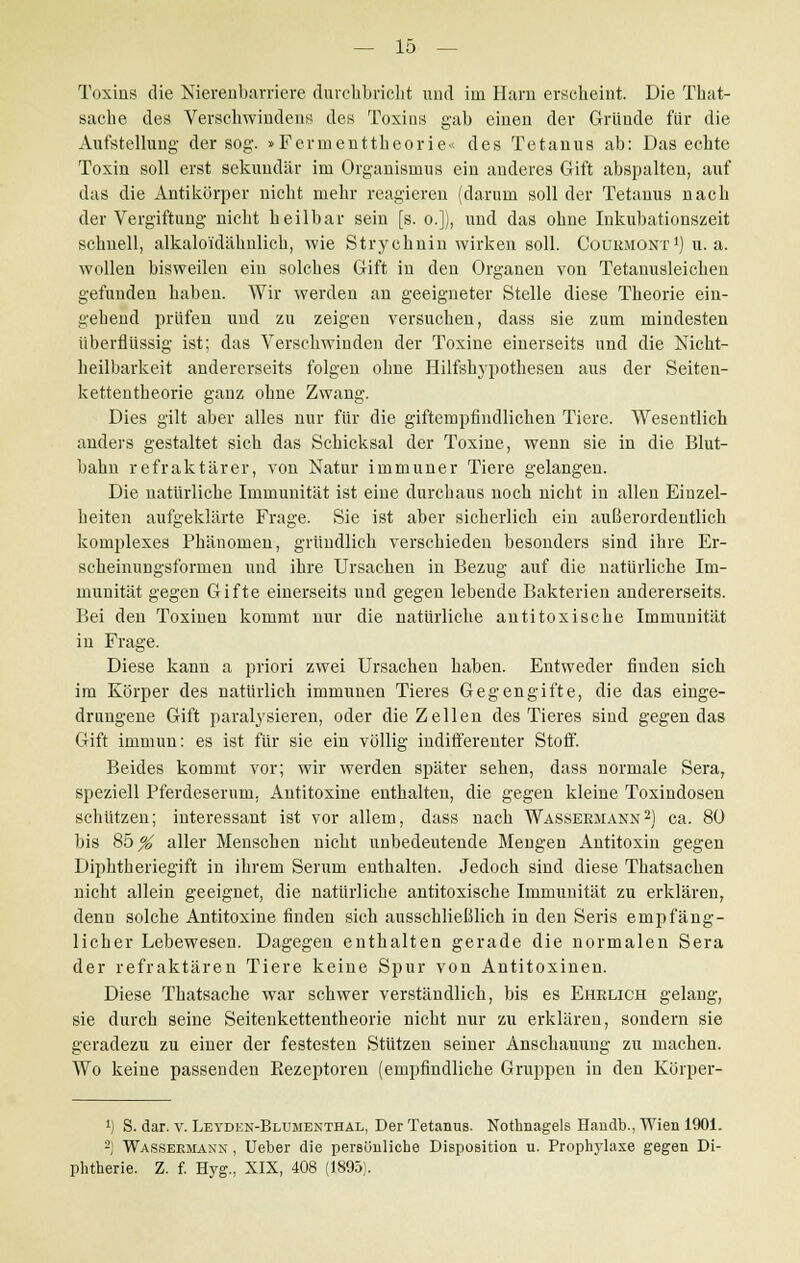 Toxins die Merenbarriere durchbricht und im Harn erscheint. Die That- sacbe des Verschwinden* des Toxins gab einen der Gründe für die Aufstellung der sog. »Fermenttheorie« des Tetanus ab: Das echte Toxin soll erst sekundär im Organismus ein anderes Gift abspalten, auf das die Antikörper nicbt mebr reagieren (darum soll der Tetanus nacb der Vergiftung nicbt heilbar sein [s. o.]), und das ohne Inkubationszeit schnell, alkalo'idäbnlicb, wie Strychnin wirken soll. Oourmont1) u.a. wollen bisweilen ein solches Gift in den Organen von Tetanusleichen gefunden haben. Wir werden an geeigneter Stelle diese Theorie ein- gebend prüfen und zu zeigen versuchen, dass sie zum mindesten überflüssig ist; das Verschwinden der Toxine einerseits und die Nicht- heilbarkeit andererseits folgen ohne Hilfshypothesen aus der Seiten- kettentheorie ganz ohne Zwang. Dies gilt aber alles nur für die giftempfindlichen Tiere. Wesentlich anders gestaltet sich das Schicksal der Toxine, wenn sie in die Blut- bahn refraktärer, von Natur immuner Tiere gelangen. Die natürliche Immunität ist eine durchaus noch nicht in allen Einzel- heiten aufgeklärte Frage. Sie ist aber sicherlich ein außerordentlich komplexes Phänomen, gründlich verschieden besonders sind ihre Er- scheinungsformen und ihre Ursachen in Bezug auf die natürliche Im- munität gegen Gifte einerseits und gegen lebende Bakterien andererseits. Bei den Toxinen kommt nur die natürliche autitoxische Immunität in Frage. Diese kann a priori zwei Ursachen haben. Entweder finden sich im Körper des natürlich immunen Tieres Gegengifte, die das einge- drungene Gift paralysieren, oder die Zellen des Tieres sind gegen das Gift immun: es ist für sie ein völlig indifferenter Stoff. Beides kommt vor; wir werden später sehen, dass normale Sera, speziell Pferdeserum, Antitoxine enthalten, die gegen kleine Toxindosen schützen; interessant ist vor allem, dass nach Wassermann2) ca. 80 bis 85^ aller Menschen nicht unbedeutende Mengen Antitoxin gegen Diphtheriegift in ihrem Serum enthalten. Jedoch sind diese Thatsacben nicht allein geeignet, die natürliche antitoxische Immunität zu erklären, denn solche Antitoxine finden sich ausschließlich in den Seris empfäng- licher Lebewesen. Dagegen enthalten gerade die normalen Sera der refraktären Tiere keine Spur von Antitoxinen. Diese Tbatsache war schwer verständlich, bis es Ehrlich gelang, sie durch seine Seitenkettentheorie nicht nur zu erklären, sondern sie geradezu zu einer der festesten Stützen seiner Anschauung zu machen. Wo keine passenden Rezeptoren (empfindliche Gruppen in den Körper- l) S. dar. v. Leyden-Blumenthal, Der Tetanus. Nothnagels Handb., Wien 1901. 2; Wassermann , Ueber die persönliche Disposition u. Prophylaxe gegen Di- phtherie. Z. f. Hyg., XIX, 408 (1895).