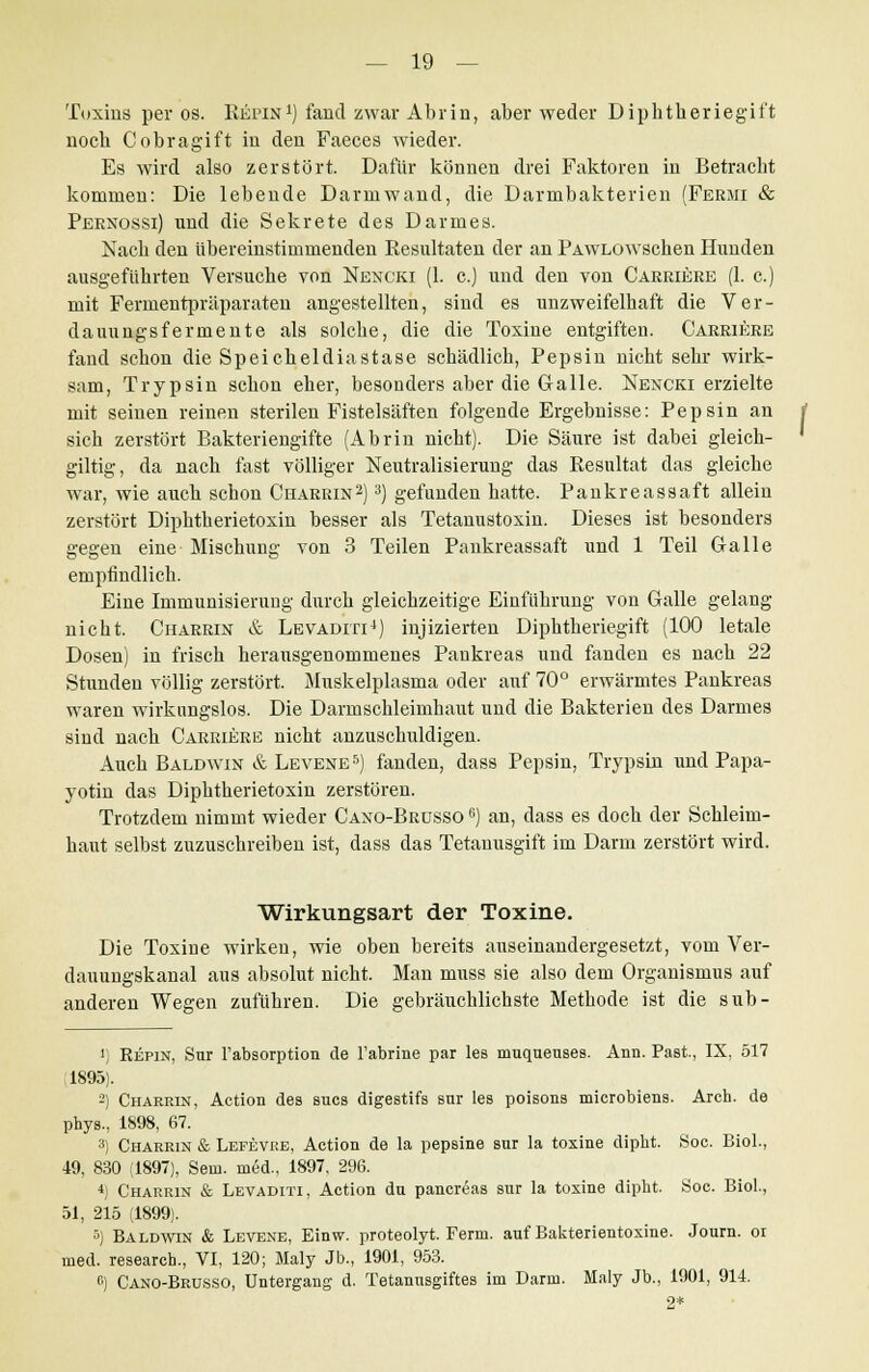 Toxins per os. Repin1) fand zwar Abrin, aber weder Diphtheriegil't nocb Cobragift in den Faeces wieder. Es wird also zerstört. Dafür können drei Faktoren in Betracht kommen: Die lebende Darniwand, die Darmbakterien (Fermi & Pernossi) und die Sekrete des Darmes. Nach den übereinstimmenden Resultaten der an PAWLOWschen Hunden ausgeführten Versuche von Nexcki (1. c.) und den von Carriere (1. c.) mit Fermentpräparaten angestellten, sind es unzweifelhaft die Ver- dauungsfermente als solche, die die Toxine entgiften. Carriere fand schon die Speicheldiastase schädlich, Pepsin nicht sehr wirk- sam, Trypsin schon eher, besonders aber die Galle. Nexcki erzielte mit seinen reinen sterilen Fistelsäften folgende Ergebnisse: Pepsin an sich zerstört Bakteriengifte (Abrin nicht). Die Säure ist dabei gleich- giltig, da nach fast völliger Neutralisierung das Resultat das gleiche war, wie auch schon Charrin2) 3) gefunden hatte. Pankreassaft allein zerstört Diphtherietoxin besser als Tetanustoxin. Dieses ist besonders gegen eine Mischung von 3 Teilen Pankreassaft und 1 Teil Galle empfindlich. Eine Immunisierung durch gleichzeitige Einführung von Galle gelang nicht. Charrin & Levaditi4) injizierten Diphtheriegift (100 letale Dosen) in frisch herausgenommenes Pankreas und fanden es nach 22 Stunden völlig zerstört. Muskelplasma oder auf 70° erwärmtes Pankreas waren wirkungslos. Die Darmschleimhaut und die Bakterien des Darmes sind nach Carriere nicht anzuschuldigen. Auch Baldwin & Levene5) fanden, dass Pepsin, Trypsin und Papa- yotin das Diphtherietoxin zerstören. Trotzdem nimmt wieder Caxo-Brusso 6) an, dass es doch der Schleim- haut selbst zuzuschreiben ist, dass das Tetanusgift im Darm zerstört wird. Wirkungsart der Toxine. Die Toxine wirken, wie oben bereits auseinandergesetzt, vom Ver- dauungskanal aus absolut nicht. Man niuss sie also dem Organismus auf anderen Wegen zufuhren. Die gebräuchlichste Methode ist die sub- 1) Repin, Sur Fabsorption de Fabrine par les muqueuses. Ann. Past, IX, 517 1895). 2) Charrin, Action des sucs digestifs sur les poisons microbiens. Areh. de phys., 1898, 67. 3) Charrin & Lefevre, Action de la pepBine sur la toxine dipht. Soc. Biol., 49, 830 (1897), Sem. med., 1897, 296. *) Charrin & Levaditi, Action du pancreas sur la toxine dipht. Soc. Biol., 51, 215 (1899). 5) Baldwin & Levene, Einw. proteolyt. Ferm. auf Bakterientoxine. Journ. oi med. researcb., VI, 120; Maly Jb., 1901, 953. 6) Cano-Brusso, Untergang d. Tetanusgiftes im Darm. Maly Jb., 1901, 914. q*