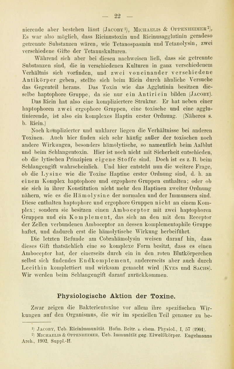 nierende aber besteben lässt (Jacoby1), Michaelis & Oppenheimer2), Es war also möglich, dass Ricinustoxin und Ricinusagglutiuin geradeso getrennte Substanzen wären, wie Tetanospasmin und Tetanolysin, zwei verschiedene Gifte der Tetauuskulturen. Während sich aber bei diesen nachweisen ließ, dass sie getrennte Substanzen sind, die in verschiedenen Kulturen in ganz verschiedenem Verhältnis sich vorfinden, und zwei voneinander verschiedene Antikörper geben, stellte sich beim Ricin durch ähnliche Versuche das Gegenteil heraus. Das Toxin wie das Agglutinin besitzen die- selbe haptophore Gruppe, da sie nur ein Antiricin bilden (Jacoby). Das Ricin hat also eine kompliziertere Struktur. Er hat neben einer baptophoren zwei ergophore Gruppen, eine toxische und eine agglu- tinierende, ist also ein komplexes Haptin erster Ordnung. (Näheres s. b. Ricin.) Noch komplizierter und unklarer liegen die Verhältnisse bei anderen Toxinen. Auch hier finden sich sehr häufig außer der toxischen noch andere Wirkuugen, besonders hämolytische, so namentlich beim Aalblut und beim Schlangentoxin. Hier ist noch nicht mit Sicherheit entschieden, ob die lytischen Prinzipien eigene Stoffe sind. Doch ist es z.B. beim Schlangengift wahrscheinlich. Und hier entsteht nun die weitere Frage, ob die Lysine wie die Toxine Haptine erster Ordnung sind, d. h. an einem Komplex haptophore und ergophore Gruppen enthalten; oder ob sie sich in ihrer Konstitution nicht mehr den Haptinen zweiter Ordnung nähern, wie es die Hämolysine der normalen und der Immunsera sind. Diese enthalten haptophore und ergophore Gruppen nicht an einem Kom- plex; sondern sie besitzen einen Amboceptor mit zwei baptophoren Gruppen und ein Komplement, das sich an den mit dem Receptor der Zellen verbundenen Amboceptor an dessen komplementophile Gruppe haftet, und dadurch erst die hämolytische Wirkung herbeiführt. Die letzten Befunde am Cobrahämolysin weisen darauf hin, dass dieses Gift thatsächlich eine so komplexe Form besitzt, dass es einen Amboceptor hat, der einerseits durch ein in den roten Blutkörperchen selbst sich findendes Endkomplement, andererseits aber auch durch Lecithin komplettiert und wirksam gemacht wird (Kyes und Sachs). Wir werden beim Schlangengift darauf zurückkommen. Physiologische Aktion der Toxine. Zwar zeigen die Bakterientoxine vor allem ihre spezifischen Wir- kungen auf den Organismus, die wir im speziellen Teil genauer zu be- l) Jacoby, Ueb. Riciniinmunität. Hofm. Beitr. *,. ehem. Physiol., I, 57 (1901). -) Michaelis & Oppenheimek, Ueb. Immunität geg. Eiweißkürper. Engelmanns Arch., 1902, Suppl.-H.