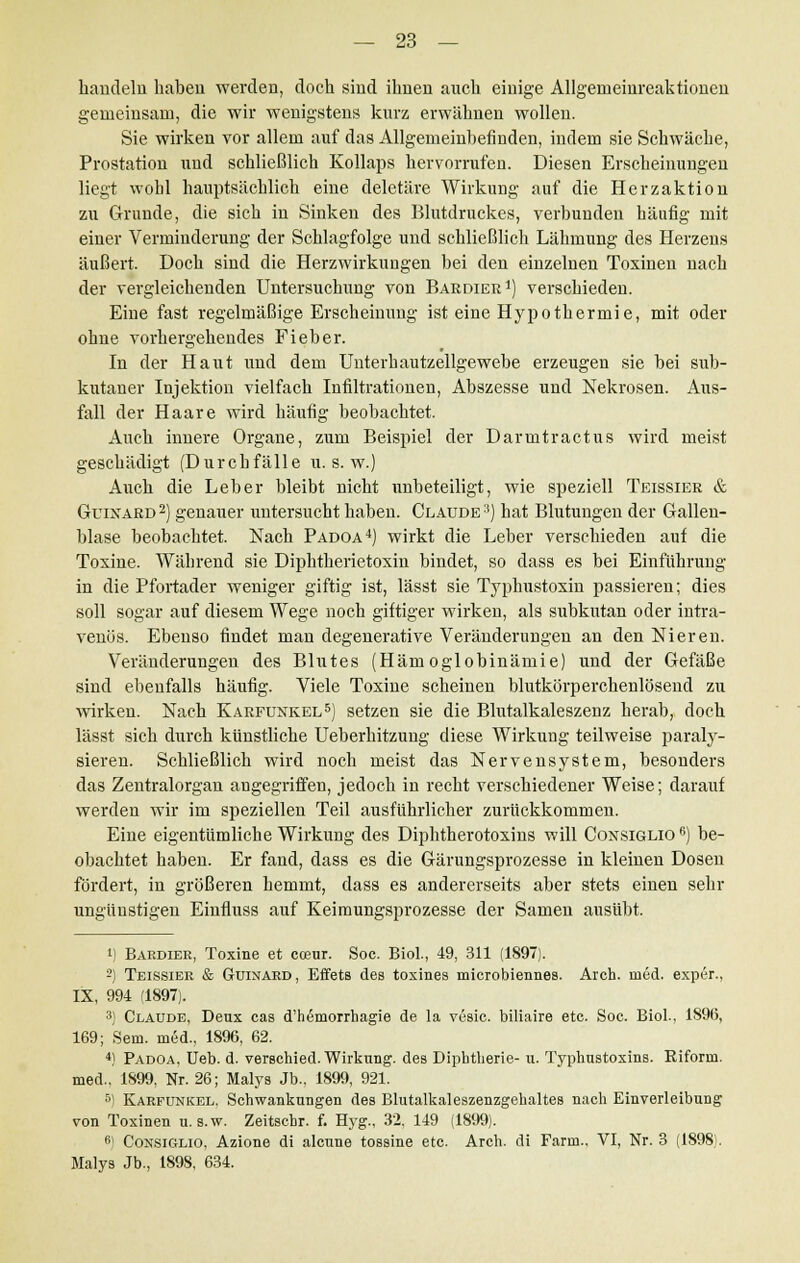 handeln haben werden, doch sind ihnen auch einige Allgenieinreaktionen gemeinsam, die wir wenigstens kurz erwähnen wollen. Sie wirken vor allem auf das Allgemeinbefinden, indem sie Schwäche, Prostation und schließlich Kollaps hervorrufen. Diesen Erscheinungen liegt wohl hauptsächlich eine deletäre Wirkung auf die Herzaktion zu Grunde, die sich in Sinken des Blutdruckes, verbunden häufig mit einer Verminderung der Schlagfolge und schließlich Lähmung des Herzeus äußert. Doch sind die Herzwirkungen bei den einzelnen Toxinen nach der vergleichenden Untersuchung von Baedier1) verschieden. Eine fast regelmäßige Erscheinung ist eine Hypothermie, mit oder ohne vorhergehendes Fieber. In der Haut und dem Unterhautzellgewebe erzeugen sie bei sub- kutaner Injektion vielfach Infiltrationen, Abszesse uud Nekrosen. Aus- fall der Haare wird häufig beobachtet. Auch innere Organe, zum Beispiel der Darmtractus wird meist geschädigt (Durchfälle u. s. w.) Auch die Leber bleibt nicht unbeteiligt, wie speziell Teissier & Guinard 2) genauer untersucht haben. Claude 3) hat Blutungen der Gallen- blase beobachtet. Nach Padoa4) wirkt die Leber verschieden auf die Toxine. Während sie Diphtherietoxin bindet, so dass es bei Einführung in die Pfortader weniger giftig ist, lässt sie Typhustoxin passieren; dies soll sogar auf diesem Wege noch giftiger wirken, als subkutan oder intra- venös. Ebenso findet man degenerative Veränderungen an den Nieren. Veränderungen des Blutes (Hämoglobinämie) und der Gefäße sind ebenfalls häufig. Viele Toxine scheinen blutkörperchenlösend zu wirken. Nach Karfunkel5) setzen sie die Blutalkaleszenz herab, doch lässt sich durch künstliche Ueberhitzung diese Wirkung teilweise paraly- sieren. Schließlich wird noch meist das Nervensystem, besonders das Zentralorgan angegriffen, jedoch iu recht verschiedener Weise; darauf werden wir im speziellen Teil ausführlicher zurückkommen. Eine eigentümliche Wirkung des Diphtherotoxins will Consiglio 6) be- obachtet haben. Er fand, dass es die Gärungsprozesse in kleinen Dosen fördert, in größeren hemmt, dass es andererseits aber stets einen sehr ungünstigen Einfluss auf Keimungsprozesse der Samen ausübt. i) Bardier, Toxine et coeur. Soc. Biol., 49, 311 (1897). 2) Teissier & Guinard, Effets des toxines microbiennes. Arch. med. exper., IX, 994 (1897). 3) Claude, Deux cas d'hemorrhagie de la vesic. biliaire etc. Soc. Biol., 1896, 169; Sein, med., 1896, 62. 4! Padoa, Ueb. d. verschied. Wirkung, des Diphtherie- u. Typhustoxins. Eiform. med., 1899, Nr. 26; Malys Jb., 1899, 921. r°) Karfunkel, Schwankungen des Blutalkaleszenzgehaltes nach Einverleibung von Toxinen u. s.w. Zeitscbr. f. Hyg., 32. 149 (1899). 6) Consiglio, Azione di alcune tossine etc. Arch. di Farm.. VI, Nr. 3 (1898). Malys Jb., 1898, 634.