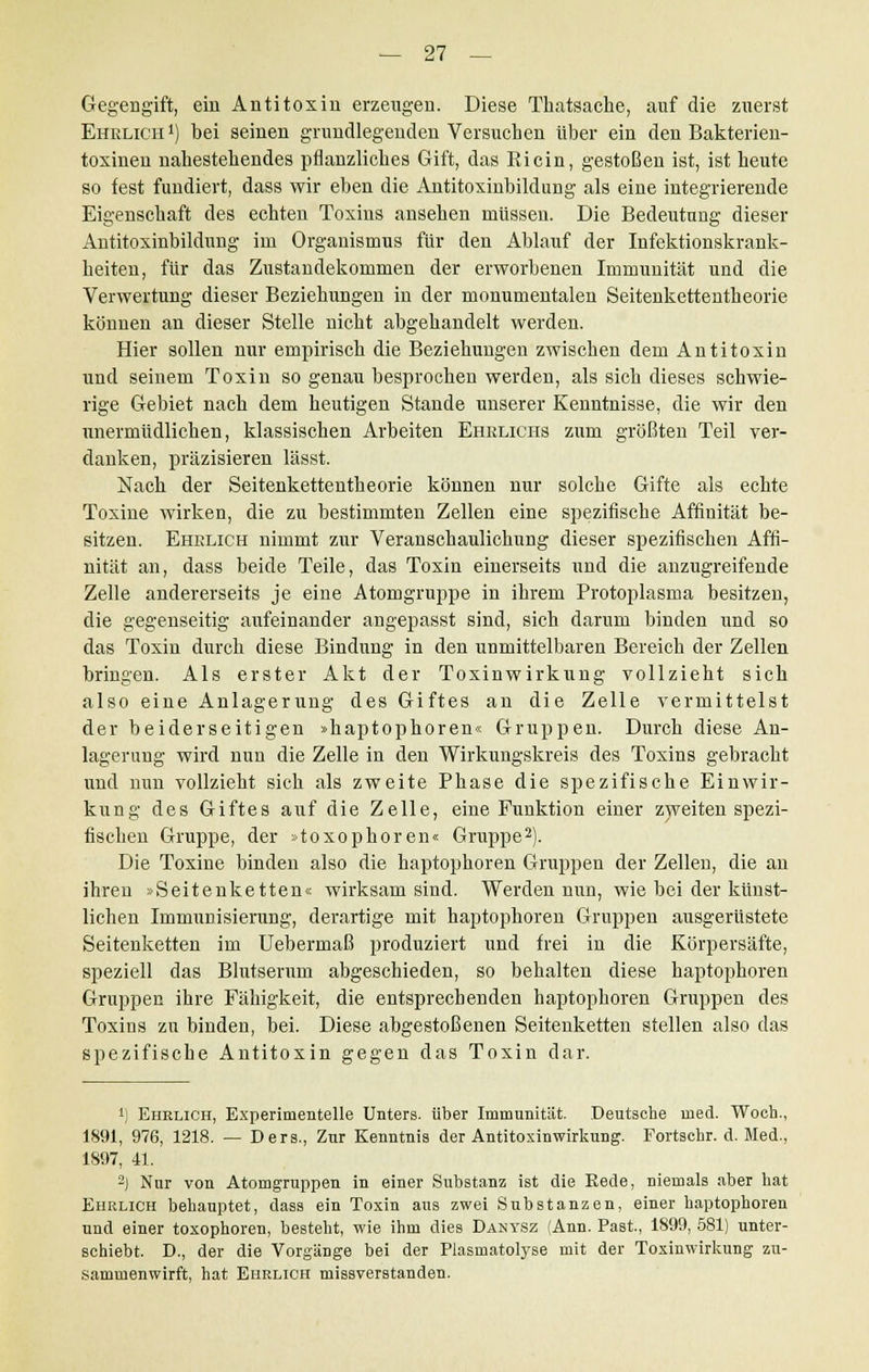 Gegengift, ein Antitoxin erzeugen. Diese Thatsache, auf die zuerst Ehrlich1) bei seinen grundlegenden Versuchen über ein den Bakterien- toxinen nabestehendes pflanzliches Gift, das Ricin, gestoßen ist, ist heute so fest fundiert, dass wir eben die Antitoxinbildung als eine integrierende Eigenschaft des echten Toxins ansehen müssen. Die Bedeutung dieser Antitoxinbildung im Organismus für den Ablauf der Infektionskrank- heiten, für das Zustandekommen der erworbenen Immunität und die Verwertung dieser Beziehungen in der monumentalen Seitenkettentheorie können an dieser Stelle nicht abgehandelt werden. Hier sollen nur empirisch die Beziehungen zwischen dem Antitoxin und seinem Toxin so genau besprochen werdeu, als sich dieses schwie- rige Gebiet nach dem heutigen Stande unserer Kenntnisse, die wir den unermüdlichen, klassischen Arbeiten Ehrlichs zum größten Teil ver- danken, präzisieren lässt. Nach der Seitenkettentheorie können nur solche Gifte als echte Toxine wirken, die zu bestimmten Zellen eine spezifische Affinität be- sitzen. Ehrlich nimmt zur Veranschaulichung dieser spezifischen Affi- nität an, dass beide Teile, das Toxin einerseits und die anzugreifende Zelle andererseits je eine Atomgruppe in ihrem Protoplasma besitzen, die gegenseitig aufeinander angepasst sind, sich darum binden und so das Toxin durch diese Bindung in den unmittelbaren Bereich der Zellen bringen. Als erster Akt der Toxinwirkung vollzieht sich also eine Anlagerung des Giftes an die Zelle vermittelst der beiderseitigen »haptophoren« Gruppen. Durch diese An- lagerung wird nun die Zelle in den Wirkungskreis des Toxins gebracht und nun vollzieht sich als zweite Phase die spezifische Einwir- kung des Giftes auf die Zelle, eine Funktion einer zweiten spezi- fischen Gruppe, der »toxopboren« Gruppe2). Die Toxine binden also die haptophoren Gruppen der Zellen, die an ihren »Seitenketten« wirksam sind. Werden nun, wie bei der künst- lichen Immunisierung, derartige mit haptophoren Gruppen ausgerüstete Seitenketten im Uebermaß produziert und frei in die Körpersäfte, speziell das Blutserum abgeschieden, so behalten diese haptophoren Gruppen ihre Fähigkeit, die entsprechenden haptophoren Gruppen des Toxins zu binden, bei. Diese abgestoßenen Seitenketten stellen also das spezifische Antitoxin gegen das Toxin dar. ') Ehrlich, Experimentelle Unters, über Immunität. Deutsche med. Woch., 1891, 976, 1218. — Ders., Zur Kenntnis der Antitoxinwirkung. Fortschr. d. Med., 1S97, 41. 2) Nur von Atomgruppen in einer Substanz ist die Eede, niemals aber hat Ehrlich behauptet, dass ein Toxin ans zwei Substanzen, einer haptophoren und einer toxophoren, besteht, wie ihm dies Danysz (Ann. Past, 1899, 581) unter- schiebt. D., der die Vorgänge bei der Plasmatolyse mit der Toxinwirkung zu- sammenwirft, hat Ehrlich missverstanden.