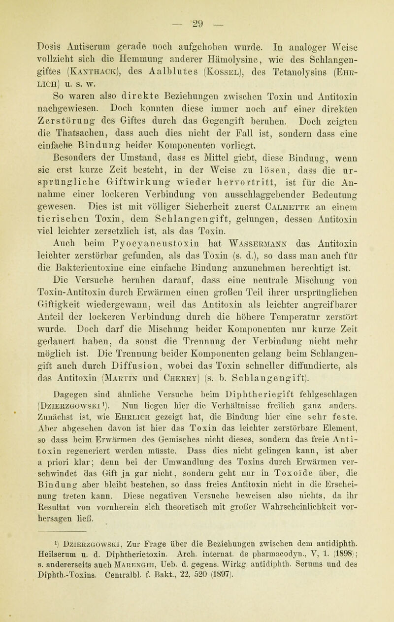 Dosis Antiserum gerade noch aufgehoben wurde. In analoger Weise vollzieht sich die Hemmung anderer Hämolysine, wie des Schlangen- giftes (Kanthack), des Aalblutes (Kossel), des Tetanolysins (Ehr- lich) u. s. w. So waren also direkte Beziehungen zwischen Toxin und Antitoxin nachgewiesen. Doch konnten diese immer noch auf einer direkten Zerstörung des Giftes durch das Gegengift beruhen. Doch zeigten die Thatsachen, dass auch dies nicht der Fall ist, sondern dass eine einfache Bindung beider Komponenten vorliegt. Besonders der Umstand, dass es Mittel giebt, diese Bindung, wenn sie erst kurze Zeit besteht, in der Weise zu lösen, dass die ur- sprüngliche Giftwirkung wieder hervortritt, ist für die An- nahme einer lockeren Verbindung von ausschlaggebender Bedeutung gewesen. Dies ist mit völliger Sicherheit zuerst Calmette an einem tierischen Toxin, dem Schlangengift, gelungen, dessen Antitoxin viel leichter zersetzlich ist, als das Toxin. Auch beim Pyocyaneustoxin hat Wassermann das Antitoxin leichter zerstörbar gefunden, als das Toxin (s. d.), so dass man auch für die Bakterientoxine eine einfache Bindung anzunehmen berechtigt ist. Die Versuche beruhen darauf, dass eine neutrale Mischung von Toxin-Antitoxin durch Erwärmen einen großen Teil ihrer ursprünglichen Giftigkeit wiedergewann, weil das Antitoxin als leichter angreifbarer Anteil der lockeren Verbindung durch die höhere Temperatur zerstört wurde. Doch darf die Mischung beider Komponenten nur kurze Zeit gedauert haben, da sonst die Trennung der Verbindung nicht mehr möglich ist. Die Trennung beider Komponenten gelang beim Schlangen- gift auch durch Diffusion, wobei das Toxin schneller diffundierte, als das Antitoxin (Martin und Cherry) (s. b. Schlangengift). Dagegen sind ähnliche Versuche beim Diphtheriegift fehlgeschlagen (Dzierzgowski 1). Nim liegen hier die Verhältnisse freilich ganz anders. Zunächst ist, wie Ehrlich gezeigt hat, die Bindung hier eine sehr feste. Aber abgesehen davon ist hier das Toxin das leichter zerstörbare Element, so dass beim Erwärmen des Gemisches nicht dieses, sondern das freie Anti- toxin regeneriert werden müsste. Dass dies nicht gelingen kann, ist aber a priori klar; denn bei der Umwandlung des Toxins durch Erwärmen ver- schwindet das Gift ja gar nicht, sondern geht nur in Toxoi'de über, die Bindung aber bleibt bestehen, so dass freies Antitoxin nicht in die Erschei- nung treten kann. Diese negativen Versuche beweisen also nichts, da ihr Resultat von vornherein sich theoretisch mit großer Wahrscheinlichkeit vor- hersagen ließ. lj Dzierzgowski, Zur Frage über die Beziehungen zwischen dem antidiphth. Heilserum u. d. Diphtherietoxin. Arch. internat. de pharrnacodyn., V, 1. (1898;; s. andererseits auch Marenghi, Ueb. d. gegens. Wirkg. antidiphth. Serums und des Diphth.-Toxins. Central«, f. Bakt, 22, 520 (1897).