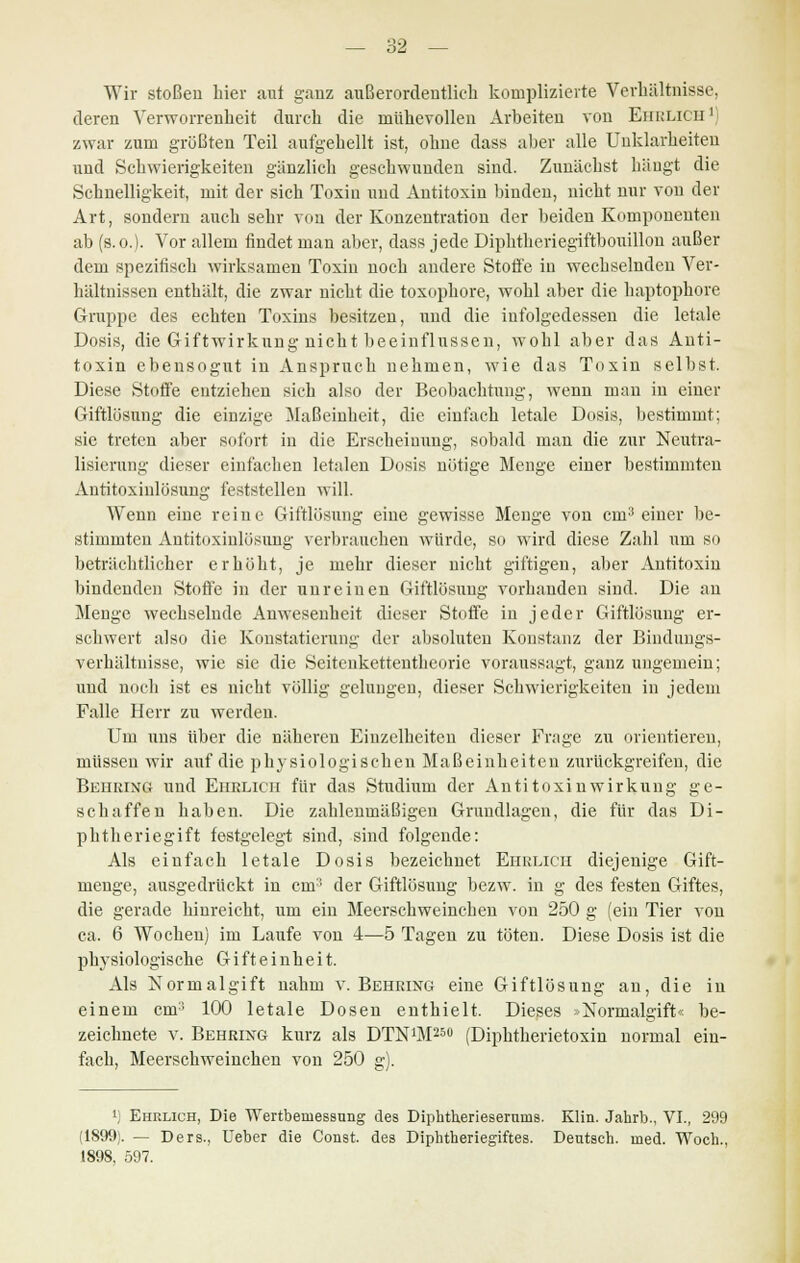 Wir stoßen hier auf ganz außerordentlich komplizierte Verhältnisse, deren Verworrenheit durch die mühevollen Arbeiten von Ehrlich1) zwar zum größten Teil aufgehellt ist, ohne dass aber alle Unklarheiten und Schwierigkeiten gänzlich geschwunden sind. Zunächst hängt die Schnelligkeit, mit der sich Toxin und Antitoxin binden, nicht nur von der Art, sondern auch sehr von der Konzentration der beiden Komponenten ab (s. o.). Vor allem findet man aber, dass jede Diphtheriegiftbouillon außer dem spezitisch wirksamen Toxin noch andere Stoffe in wechselnden Ver- hältnissen enthält, die zwar nicht die toxophore, wohl aber die haptophore Gruppe des echten Toxins besitzen, und die infolgedessen die letale Dosis, die Giftwirkung uicht beeinflussen, wohl aber das Anti- toxin ebensogut in Anspruch nehmen, wie das Toxin selbst. Diese Stoffe entziehen sich also der Beobachtung, wenn man in einer Giftlösung die einzige Maßeinheit, die einfach letale Dosis, bestimmt; sie treten aber sofort in die Erscheinung, sobald man die zur Neutra- lisierung dieser einfachen letalen Dosis nötige Menge einer bestimmten Antitoxinlösung feststellen will. Wenn eine reine Giftlösung eine gewisse Menge von cm3 einer be- stimmten Antitoxinlösung verbrauchen würde, so wird diese Zahl um so beträchtlicher erhöht, je mehr dieser nicht giftigen, aber Antitoxin bindenden Stoffe in der unreinen Giftlösung vorhanden sind. Die an Menge wechselnde Anwesenheit dieser Stoffe in jeder Giftlüsung er- schwert also die Konstatiernng der absoluten Konstanz der Bindungs- verhältnisse, wie sie die Seitenkettentheorie voraussagt, ganz ungemein; und noch ist es nicht völlig gelungen, dieser Schwierigkeiten in jedem Falle Herr zu werden. Um uns über die näheren Einzelheiten dieser Frage zu orientieren, müssen wir auf die physiologischen Maßeinheiten zurückgreifen, die Behring und Ehrlich für das Studium der Antitoxinwirkung ge- schaffen haben. Die zahlenmäßigen Grundlagen, die für das Di- phtheriegift festgelegt sind, sind folgende: Als einfach letale Dosis bezeichnet Ehrlich diejenige Gift- menge, ausgedrückt in cm3 der Giftlösung bezw. in g des festen Giftes, die gerade hinreicht, um ein Meerschweinchen von 250 g (ein Tier von ca. 6 Wochen) im Laufe von 4—5 Tagen zu töten. Diese Dosis ist die physiologische Gi ft e i nhe i t. Als Normalgift nahm v.Behring eine Giftlösung au, die in einem cm:; 100 letale Dosen enthielt. Dieses »Normalgift« be- zeichnete v. Behring kurz als DTNiM250 (Diphtherietoxin normal ein- fach, Meerschweinchen von 250 g). [) Ehrlich, Die Wertbeniessung des Diphtheriesernias. Klin. Jahrb., VI., 299 (1899). — Ders., Ueber die Const. des Diphtheriegiftes. Deutsch, med. Woch., 1898, 597.