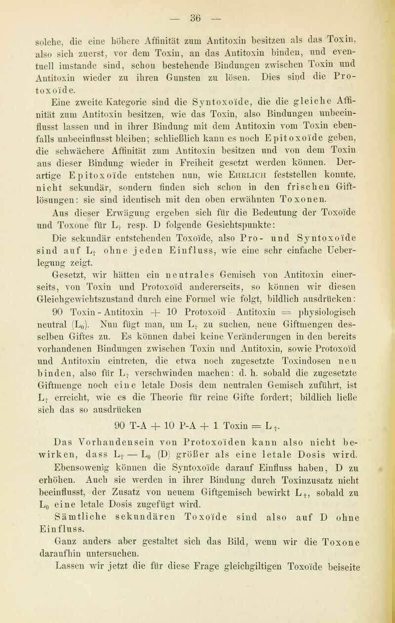 solche, die eine höhere Affinität zum Antitoxin besitzen als das Toxin, also sich zuerst, vor dem Toxin, an das Antitoxin binden, und even- tuell imstande sind, schon bestehende Bindungen zwischen Toxin und Antitoxin wieder zu ihren Gunsten zu lösen. Dies sind die Pro- toxoide. Eine zweite Kategorie sind die Syntoxo'ide, die die gleiche Affi- nität zum Antitoxin besitzen, wie das Toxin, also Bindungen unbeein- flusst lassen und in ihrer Bindung mit dem Antitoxin vom Toxin eben- falls unbeeinüusst bleiben; schließlich kann es noch Epitoxoide geben, die schwächere Affinität zum Antitoxin besitzen und von dem Toxin aus dieser Bindung wieder in Freiheit gesetzt werden können. Der- artige Epitoxoide entstehen nun, wie Ehrlich feststellen konnte, nicht sekundär, sondern finden sich schon in den frischen Gift- lösungen: sie sind identisch mit den oben erwähnten Toxonen. Aus dieser Erwägung ergeben sich für die Bedeutung der Toxo'ide und Toxone für L} resp. D folgende Gesichtspunkte: Die sekundär entstehenden Toxo'ide, also Pro- und Syntoxo'ide sind auf Lt ohne jeden Einfluss, wie eine sehr einfache Ueber- legung zeigt. Gesetzt, wir hätten ein neutrales Gemisch von Antitoxin einer- seits, von Toxin und Protoxo'id andererseits, so können wir diesen Gleichgewichtszustand durch eine Formel wie folgt, bildlich ausdrücken: 90 Toxin - Antitoxin -f- 10 Protoxo'id Antitoxin = physiologisch neutral (Ln). Nun fügt man, um Lt zu suchen, neue Giftmengen des- selben Giftes zu. Es können dabei keine Veränderungen in den bereits vorhandenen Bindungen zwischen Toxin und Antitoxin, sowie Protoxo'id und Antitoxin eintreten, die etwa noch zugesetzte Toxindosen neu binden, also für Lt verschwinden machen: d. h. sobald die zugesetzte Giftmenge noch eine letale Dosis dem neutralen Gemisch zuführt, ist Lf erreicht, wie es die Theorie für reine Gifte fordert; bildlich ließe sich das so ausdrücken 90 T-A + 10 P-A + 1 Toxin = L +. Das Vorhandensein von Protoxo'iden kann also nicht be- wirken, dass Lt — L0 (D) größer als eine letale Dosis wird. Ebensowenig können die Syntoxo'ide darauf Einfluss haben, D zu erhöhen. Auch sie werden in ihrer Bindung durch Toxinzusatz nicht beeinflusst, der Zusatz von neuem Giftgemisch bewirkt L + , sobald zu L0 eine letale Dosis zugefügt wird. Sämtliche sekundären Toxo'ide sind also auf D ohne Einfluss. Ganz anders aber gestaltet sich das Bild, wenn wir die Toxone daraufhin untersuchen. Lassen wir jetzt die für diese Frage gleichgiltigen Toxo'ide beiseite