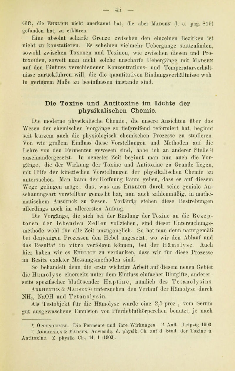 Gift, die Ehelich nicht anerkannt hat, die aber Madsen (1. c. pag. 819) gefunden hat, zu erklären. Eine absolut scharfe Grenze zwischen den einzelnen Bezirken ist nicht zu konstatieren. Es scheinen vielmehr Uebergänge stattzufinden, sowohl zwischen Toxonen und Toxinen, wie zwischen diesen und Pro- toxo'iden, soweit mau nicht solche unscharfe Uebergänge mit Madsen auf den Einfluss verschiedener Konzentrations- und Temperaturverhält- nisse zurückführen will, die die quantitativen Bindungsverhältnisse woh in geringem Maße zu beeinflussen imstande sind. Die Toxine und Antitoxine im Lichte der physikalischen Chemie. Die moderne physikalische Chemie, die unsere Ansichten über das Wesen der chemischen Vorgänge so tiefgreifend reformiert hat, beginnt seit kurzem auch die physiologisch-chemischen Prozesse zu studieren. Von wie großem Einfluss diese Vorstellungen und Methoden auf die Lehre von den Fermenten gewesen sind, habe ich an anderer Stelle1) auseinandergesetzt. In neuester Zeit beginnt man nun auch die Vor- gänge, die der Wirkung der Toxine und Antitoxine zu Grunde liegen, mit Hilfe der kinetischen Vorstellungen der physikalischen Chemie zu untersuchen. Man kann der Hoffnung Raum geben, dass es auf diesem Wege gelingen möge, das, was uns Ehrlich durch seine geniale An- schauungsart vorstellbar gemacht hat, nun auch zahlenmäßig, in mathe- matischem Ausdruck zu fassen. Vorläufig stehen diese Bestrebungen allerdings noch im allerersten Anfang. Die Vorgänge, die sich bei der Bindung der Toxine an die Rezep- toren der lebenden Zellen vollziehen, sind dieser Untersuchungs- methode wohl für alle Zeit unzugänglich. So hat man denn naturgemäß bei denjenigen Prozessen den Hebel angesetzt, wo wir den Ablauf und das Resultat in vitro verfolgen können, bei der Hämolyse. Auch hier haben wir es Ehrlich zu verdanken, dass wir für diese Prozesse im Besitz exakter Messungsmethoden sind. So behandelt denn die erste wichtige Arbeit auf diesem neuen Gebiet die Hämolyse einerseits unter dem Einfluss einfacher Blutgifte, anderer- seits spezifischer blutlösender Haptine, nämlich des Tetanolysins. Arrhenius & Madsen2) untersuchen den Verlauf der Hämolyse durch NH3, NaOH und Tetanolysin. Als Testobjekt für die Hämolyse wurde eine 2,5 proz., vom Serum gut ausgewaschene Emulsion von Pferdeblutkörperchen benutzt, je nach ') Oppenheimer, Die Fermente und ihre Wirkungen. 2. Aufl. Leipzig 1903. 2) Aerhenius & Madsen, Anwendg. d. physik. Ch. auf d. Stud. der Tosine u. Antitoxine. Z. physik. Ch., 44, 1 (1903).
