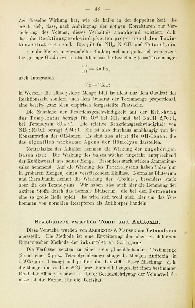 Zeit dieselbe Wirkung hat, wie die halbe in der doppelten Zeit. Es ergab sich, dass, nach Anbringung der nötigen Korrekturen für Ver- änderung des Volums, dieses Verhältnis annäherud existiert, d. h. dass die Reaktionsgeschwindigkeiten proportional den Toxin- konzentrationen sind. Das gilt für NH3, NaOH, und Tetanolysin. Für die Menge umgewandelter Blutkörperchen ergiebt sich wenigstens für geringe Grade (wo x also klein ist) die Beziehung (a = Toxinmenge) dx dt-KaVx, nach Integration Vx = 2Kat in Worten: die hämolysierte Menge Blut ist nicht nur dem Quadrat der Reaktionszeit, sondern auch dem Quadrat der Toxinmenge proportional, eine bereits ganz oben empirisch festgestellte Thatsache. Die Zunahme der Reaktionsgeschwindigkeit mit der Erhöhung der Temperatur beträgt für 10° bei NH3 und bei NaOH 2,76:1, bei Tetanolysin 3,04 : 1. Die relative Reaktionsgeschwindigkeit von NH3: NaOH beträgt 2,24: 1. Sie ist also durchaus unabhängig von der Konzentration der OH-Ionen. Es sind also nicht die OH-Ionen, die das eigentlich wirksame Agens der Hämolyse darstellen. Neutralsalze der Alkalien hemmen die Wirkung der zugehörigen Basen stark. Die Wirkung des Salzes wächst ungefähr entsprechend der Kubikwurzel aus seiner Menge. Besonders stark wirken Ammonium- salze hemmend. Auf die Wirkung des Tetauolysins haben Salze (nur in größeren Mengen) einen verstärkenden Einfluss. Normales Blutserum und Eieralbumin hemmt die Wirkung der «Toxine«, besonders stark aber die des Tetauolysins. Wir haben also auch hier die Hemmung der aktiven Stoffe durch das normale Blutserum, die bei den Fermenten eine so große Rolle spielt. Es wird sich wohl auch hier um das Vor- kommen von normalen Rezeptoren als Antikörper handeln. Beziehungen zwischen Toxin tind Antitoxin. Diese Versuche wurden von Arrhenius & Madsex am Tetanolysin angestellt. Die Methode ist eine Erweiterung der oben geschilderten EHRLicrischen Methode der inkompletten Sättigung. Die Verfasser setzten zu einer stets gleichbleibenden Toxinmenge (2 cm3 einer 2 proz. Tetanolysinlösung) steigende Mengen Antitoxin (in 0,0025 proz. Lösung) und prüften die Toxizität dieser Mischung, d. h. die Menge, die zu 10 cm3 2,5 proz. Pferdeblut zugesetzt einen bestimmten Grad der Hämolyse bewirkt. Unter Berücksichtigung der Volumverhält- nisse ist die Formel für die Toxizität