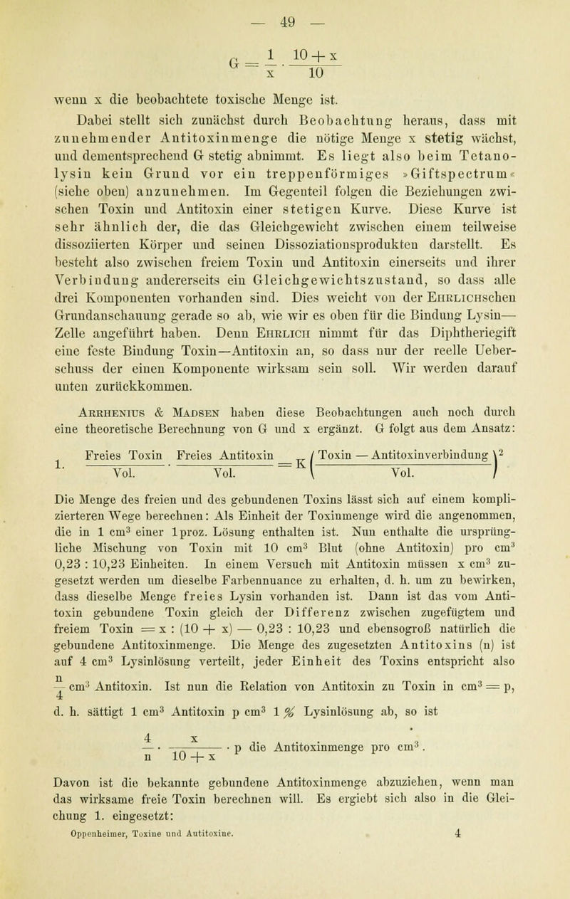 G = - 10+ x x 10 wenn x die beobachtete toxische Menge ist. Dabei stellt sich zunächst durch Beobachtung heraus, dass mit zunehmender Antitoxinmenge die nötige Menge x stetig wächst, und dementsprechend G stetig abnimmt. Es liegt also beim Tetano- lysin kein Grund vor ein treppenförmiges »Giftspectrum« (siehe oben) anzunehmen. Im Gegenteil folgen die Beziehungen zwi- schen Toxin und Antitoxin einer stetigen Kurve. Diese Kurve ist sehr ähnlich der, die das Gleichgewicht zwischen einem teilweise dissoziierten Körper und seinen Dissoziationsprodukten darstellt. Es besteht also zwischen freiem Toxin und Antitoxin einerseits und ihrer Verbindung andererseits ein Gleichgewichtszustand, so dass alle drei Komponenten vorhanden sind. Dies weicht von der EiiRLiCHschen Grundanschauung gerade so ab, wie wir es oben für die Bindung Lysin— Zelle angeführt haben. Denn Ehelich nimmt für das Diphtheriegift eine feste Bindung Toxin—Antitoxin an, so dass nur der reelle Ueber- schuss der einen Komponente wirksam sein soll. Wir werden darauf unten zurückkommen. Aeehenius & Madsen haben diese Beobachtungen auch noch durch eine theoretische Berechnung von G und x ergänzt. G folgt ans dem Ansatz: Freies Toxin Freies Antitoxin /Toxin—Antitoxinverbindung \2 Vol. Vol. ~= \ Vol. ~7 Die Menge des freien und des gebundenen Toxins lässt sich auf einem kompli- zierteren Wege berechnen: Als Einheit der Toxinmenge wird die angenommen, die in 1 cm3 einer lproz. Lösung enthalten ist. Nun enthalte die ursprüng- liche Mischung von Toxin mit 10 cm3 Blut (ohne Antitoxin) pro cm3 0,23 : 10,23 Einheiten. In einem Versuch mit Antitoxin müssen x cm3 zu- gesetzt werden um dieselbe Farbennuance zu erhalten, d. h. um zu bewirken, dass dieselbe Menge freies Lysin vorhanden ist. Dann ist das vom Anti- toxin gebundene Toxin gleich der Differenz zwischen zugefügtem und freiem Toxin =x : (10 -f s) — 0,23 : 10,23 und ebensogroß natürlich die gebundene Antitoxinmenge. Die Menge des zugesetzten Antitoxins (n) ist auf 4 cm3 Lysinlösung verteilt, jeder Einheit des Toxins entspricht also — cm:) Antitoxin. Ist nun die Relation von Antitoxin zu Toxin in cm3 = p, 4 d. h. sättigt 1 cm3 Antitoxin p cm3 1 % Lysinlösung ab, so ist x n 10+ x p die Antitoxinmenge pro cm3. Davon ist die bekannte gebundene Antitoxinmenge abzuziehen, wenn man das wirksame freie Toxin berechnen will. Es ergiebt sich also in die Glei- chung 1. eingesetzt: Oppenheimer, Toxine und Autitoxine. 4