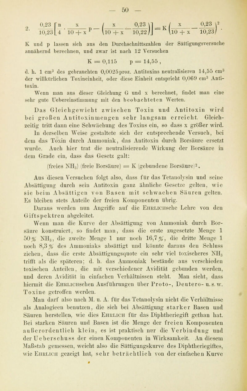 0,23 rn _x __/ x__ __0j23_\l K/__£_ _0223_\2 L' 10,23 U ' 10 +x P UO + x 10,22 jj \10 + x 10,23/' K und p lassen sich aus den Durchschnittszahlen der Sättigungsversuche annähernd berechnen, und zwar ist nach 12 Versuchen K = 0,115 p = 14,55, d. h. 1 cm3 des gebrauchten 0,0025proz. Antitoxins neutralisieren 14,55 cm3 der willkürlichen Toxineinheit, oder diese Einheit entspricht 0,069 ein3 Anti- toxin. Wenn man aus dieser Gleichung G und x berechnet, findet man eine sehr gute Uebereinstiuimung mit den beobachteten Werten. Das Gleichgewicht zwischen Toxin und Antitoxin wird bei großen Antitoxinmengen sehr langsam erreicht. Gleich- zeitig tritt dann eine Schwächung des Toxins ein, so dass x grüßer wird. In derselben Weise gestaltete sich der entsprechende Versuch, bei dem das Toxin durch Ammoniak, das Antitoxin durch Borsäure ersetzt wurde. Auch hier trat die neutralisierende Wirkung der Borsäure in dein Grade ein, dass das Gesetz galt: (freies NH3) (freie Borsäure) = K (gebundene Borsäure)2. Aus diesen Versuchen folgt also, dass für das Tetanolysin und seine Absättigung durch sein Antitoxin ganz ähnliche Gesetze gelten, wie sie beim Absättigen von Basen mit schwachen Säuren gelten. Es bleiben stets Anteile der freien Komponenten übrig. Daraus werden nun Angriffe auf die EhrliciiscIic Lehre von den G ift s p ektren abgeleitet. Wenn man die Kurve der Absättigung von Ammoniak durch Bor- säure konstruiert, so findet man, dass die erste zugesetzte Menge 1 50^ NH3, die zweite Menge 1 nur noch 16,7 #, die dritte Menge 1 noch 8,3 # des Ammoniaks absättigt und könnte daraus den Schluss ziehen, dass die erste Absättigungsquote ein sehr viel toxischeres NH3 trifft als die späteren; d. h. das Ammoniak bestände aus verschieden toxischen Anteilen, die mit verschiedener Avidität gebunden werden, und deren Avidität in einfachen Verhältnissen steht. Man sieht, dass hiermit die EHKLiCHsehen Ausführungen über Proto-, Deutero-u.s. w. Toxine getroffen werden. Mau darf also nach M. u. A. für das Tetanolysin nicht die Verhältnisse als Analogieen benutzen, die sich bei Absättigung starker Basen und Säuren herstellen, wie dies Ehrlich für das Diphtheriegift gethan hat. Bei starken Säuren und Basen ist die Menge der freien Komponenten außerordentlich klein, es ist praktisch nur die Verbindung und der Ueberschuss der einen Komponenten in Wirksamkeit. An diesem Maßstab gemessen, weicht also die Sättigungskurve des Diphtheriegiftes, wie Ehelich gezeigt hat, sehr beträchtlich von der einfachen Kurve •