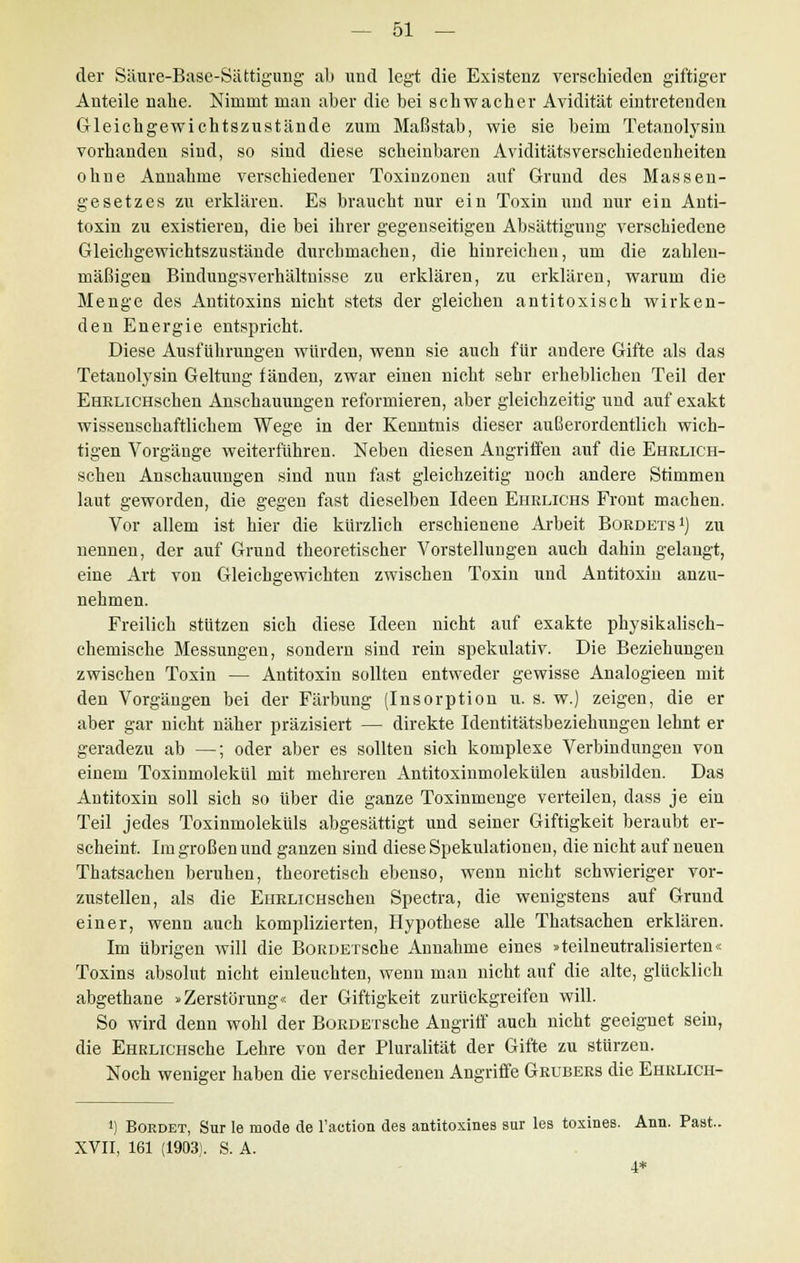 der Säure-Base-Sättigung ab und legt die Existenz verschieden giftiger Anteile nahe. Nimmt man aber die bei schwacher Avidität eintretenden Gleichgewichtszustände zum Maßstab, wie sie beim Tetanolysin vorhanden sind, so sind diese scheinbaren Aviditätsverschiedenheiten ohne Annahme verschiedener Toxinzonen auf Grund des Massen- gesetzes zu erklären. Es braucht nur ein Toxin und nur ein Anti- toxin zu existieren, die bei ihrer gegenseitigen Absättigung verschiedene Gleichgewichtszustände durchmachen, die hinreichen, um die zahlen- mäßigen Bindungsverhältnisse zu erklären, zu erklären, warum die Menge des Antitoxins nicht stets der gleichen antitoxisch wirken- den Energie entspricht. Diese Ausführungen würden, wenn sie auch für andere Gifte als das Tetanolysin Geltung fänden, zwar einen nicht sehr erheblichen Teil der EHRLiCHschen Anschauungen reformieren, aber gleichzeitig und auf exakt wissenschaftlichem Wege in der Kenntnis dieser außerordentlich wich- tigen Vorgänge weiterfuhren. Neben diesen Angriffen auf die EHRLiCH- schen Anschauungen sind nun fast gleichzeitig noch andere Stimmen laut geworden, die gegen fast dieselben Ideen Eiirlichs Front machen. Vor allem ist hier die kürzlich erschienene Arbeit Bordets1) zu nennen, der auf Grund theoretischer Vorstellungen auch dahin gelangt, eine Art von Gleichgewichten zwischen Toxin und Antitoxin anzu- nehmen. Freilich stützen sich diese Ideen nicht auf exakte physikalisch- chemische Messungen, sondern sind rein spekulativ. Die Beziehungen zwischen Toxin — Antitoxin sollten entweder gewisse Analogieen mit den Vorgängen bei der Färbung (Insorption u. s. w.) zeigen, die er aber gar nicht näher präzisiert — direkte Identitätsbeziehungen lehnt er geradezu ab —; oder aber es sollten sich komplexe Verbindungen von einem Toxinmolekül mit mehreren Antitoxinmolekülen ausbilden. Das Antitoxin soll sich so über die ganze Toxinmenge verteilen, dass je ein Teil jedes Toxinmoleküls abgesättigt und seiner Giftigkeit beraubt er- scheint. Im großen und ganzen sind diese Spekulationen, die nicht auf neuen Thatsachen beruhen, theoretisch ebenso, wenn nicht schwieriger vor- zustellen, als die EuRLiCHSchen Spectra, die wenigstens auf Grund einer, wenn auch komplizierten, Hypothese alle Thatsachen erklären. Im übrigen will die BoRDErsche Annahme eines »teilneutralisierten« Toxins absolut nicht einleuchten, wenn man nicht auf die alte, glücklich abgethane »Zerstörung« der Giftigkeit zurückgreifen will. So wird denn wohl der BoRDErsche Angriff auch nicht geeignet sein, die EHRLiCHSche Lehre von der Pluralität der Gifte zu stürzen. Noch weniger haben die verschiedenen Angriffe Grubers die Ehrlich- ') Bordet, Sur le mode de l'action des antitoxines sur les toxines. Ann. Past.. XVII, 161 (1903). S. A. 4*