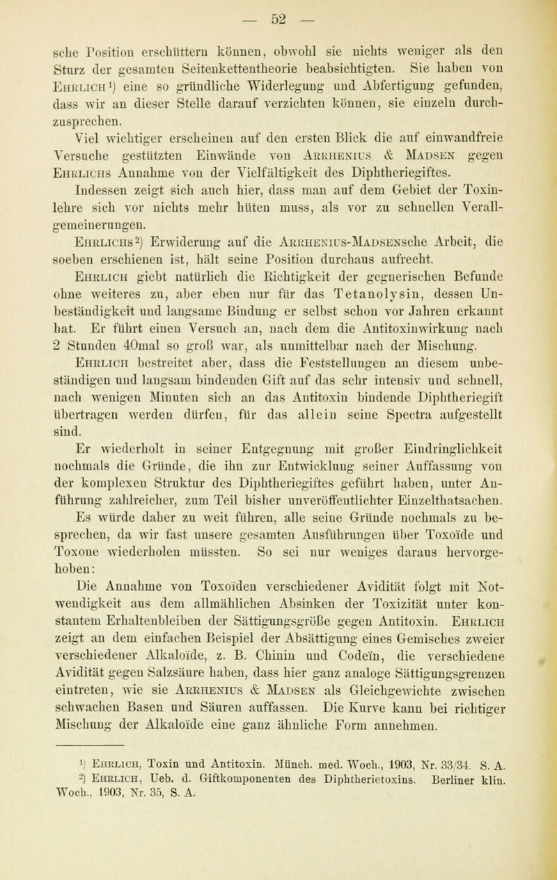 sehe Position erschüttern können, obwohl sie nichts weniger als den Sturz der gesamten Seitenkettentheorie beabsichtigten. Sie haben von Ehrlich1) eine so gründliche Widerlegung und Abfertigung gefunden, dass wir an dieser Stelle darauf verzichten können, sie einzeln durch- zusprechen. Viel wichtiger erscheinen auf den ersten Blick die auf einwandfreie Versuche gestützten Einwände von Abrhenitjs & Mausen gegen Ehrlichs Annahme von der Vielfältigkeit des Diphtheriegiftes. Indessen zeigt sich auch hier, dass man auf dem Gebiet der Toxin- lehre sich vor nichts mehr hüten niuss, als vor zu schnellen Verall- gemeinerungen. Ehrlichs2) Erwiderung auf die ABRHENius-MADSENSche Arbeit, die soeben erschienen ist, hält seine Position durchaus aufrecht. Ehrlich giebt natürlich die Richtigkeit der gegnerischen Befunde ohne weiteres zu, aber eben nur für das Tetanolysin, dessen Un- beständigkeit und langsame Bindung er selbst schon vor Jahren erkannt hat. Er führt einen Versuch an, nach dem die Antitoxiuwirkung nach 2 Stunden 40mal so groß war, als unmittelbar nach der Mischung. Ehelich bestreitet aber, dass die Feststellungen an diesem unbe- ständigen und langsam bindenden Gift auf das sehr intensiv und schnell, nach wenigen Minuten sich an das Antitoxin bindende Diphtheriegift übertragen werden dürfen, für das allein seine Spectra aufgestellt sind. Er wiederholt in seiner Entgegnung mit großer Eindringlichkeit nochmals die Gründe, die ihn zur Entwicklung seiner Auffassung von der komplexen Struktur des Diphtheriegiftes geführt haben, unter An- führung zahlreicher, zum Teil bisher unveröffentlichter Einzelthatsachen. Es würde daher zu weit fuhren, alle seine Gründe nochmals zu be- sprechen, da wir fast unsere gesamten Ausführungen über Toxoide und Toxone wiederholen müssten. So sei nur weniges daraus hervorge- hoben: Die Annahme von Toxoiden verschiedener Avidität folgt mit Not- wendigkeit aus dem allmählichen Absinken der Toxizität unter kon- stantem Erhaltenbleiben der Sättigungsgröße gegen Antitoxin. Ehrlich zeigt an dem einfachen Beispiel der Absättigung eines Gemisches zweier verschiedener Alkalo'ide, z. B. Chinin und Codem, die verschiedene Avidität gegen Salzsäure haben, dass hier ganz analoge Sättigungsgrenzen eintreten, wie sie Arrhenius & Mädsen als Gleichgewichte zwischen schwachen Basen und Säuren auffassen. Die Kurve kann bei richtiger Mischung der Alkalo'ide eine ganz ähnliche Form annehmen. !) Ehelich, Toxin und Antitoxin. Münch. med. Woch., 1903, Nr. 33/34. S. A. -) Ehrlich, Ueb. d. Giftkomponenten des Diphtherietoxins. Berliner klin. Woch., 1903, Nr. 35, S. A.