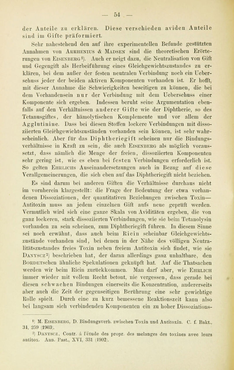 der Auteile zu erklären. Diese verschieden ariden Anteile sind im Gifte präformiert. Sehr nahestehend den auf ihre experimentellen Befunde gestützten Annahmen von Arrhenius & Mausen sind die theoretischen Erörte- rungen von Eisexberg 1). Auch er neigt dazu, die Neutralisation von Gift und Gegengift als Herbeiführung eines Gleichgewichtszustandes zu er- klären, bei dem außer der festen neutralen Verbindung noch ein Ueber- schuss jeder der beiden aktiven Komponenten vorhanden ist. Er hofft, mit dieser Annahme die Schwierigkeiten beseitigen zu können, die bei dem Vorhandensein nur der Verbindung mit dem Ueberschuss einer Komponente sich ergeben. Indessen beruht seine Argumentation eben- falls auf den Verhältnissen anderer Gifte wie der Diphtherie, so des Tetanusgiftes, der hämolytischen Komplemente und vor allem der Agglutinine. Dass bei diesen Stoffen lockere Verbindungen mit disso- ziierten Gleichgewichtszuständen vorhanden sein können, ist sehr wahr- scheinlich. Aber für das Diphtheriegift scheinen nur die Bindungs- verhältnisse in Kraft zu sein, die auch Eisenberg als möglich voraus- setzt, dass nämlich die Menge der freien, dissoziierten Komponenten sehr gering ist, wie es eben bei festen Verbindungen erforderlich ist. So gelten Eiirlichs Auseinandersetzungen auch in Bezug auf diese Verallgemeinerungen, die sich eben auf das Diphtheriegift nicht beziehen. Es sind darum bei anderen Giften die Verhältnisse durchaus nicht im vornherein klargestellt: die Frage der Bedeutung der etwa vorhan- denen Dissoziationen, der quantitativen Beziehungen zwischen Toxin— Antitoxin inuss au jedem einzelnen Gift aufs neue geprüft werden. Vermutlich wird sich eine ganze Skala von Aviditäten ergeben, die von ganz lockeren, stark dissoziierten Verbindungen, wie sie beim Tetanolysin vorhanden zu sein scheinen, zum Diphtheriegift führen. In diesem Sinne sei noch erwähnt, dass auch beim Ricin scheinbar Gleichgewichts- zustände vorhanden sind, bei denen in der Nähe des völligen Neutra- litätszustandes freies Toxin neben freiem Antitoxin sich findet, wie sie Daxyscz2) beschrieben hat, der daran allerdings ganz unhaltbare, den BoRDETschen ähnliche Spekulationen geknüpft hat. Auf die Thatsachen werden wir beim Ricin zurückkommen. Man darf aber, wie Ehrlich immer wieder mit vollem Recht betont, nie vergessen, dass gerade bei diesen schwachen Bindungen einerseits die Konzentration, andererseits aber auch die Zeit der gegenseitigen Berührung eine sehr gewichtige Rolle spielt. Durch eine zu kurz bemessene Reaktionszeit kann also bei laugsam sich verbindenden Komponenten ein zu hoher Dissoziations- ') M. Eisenberg, D. Bindungsverh. zwischen Toxin nnd Antitoxin. C. f. Bakt, AI, 259 (1903). -) Danyscz, Contr. ä l'etude des propr. des melanges des toxines avec leurs antitox. Ann. Past., XVI, 331 (1902).