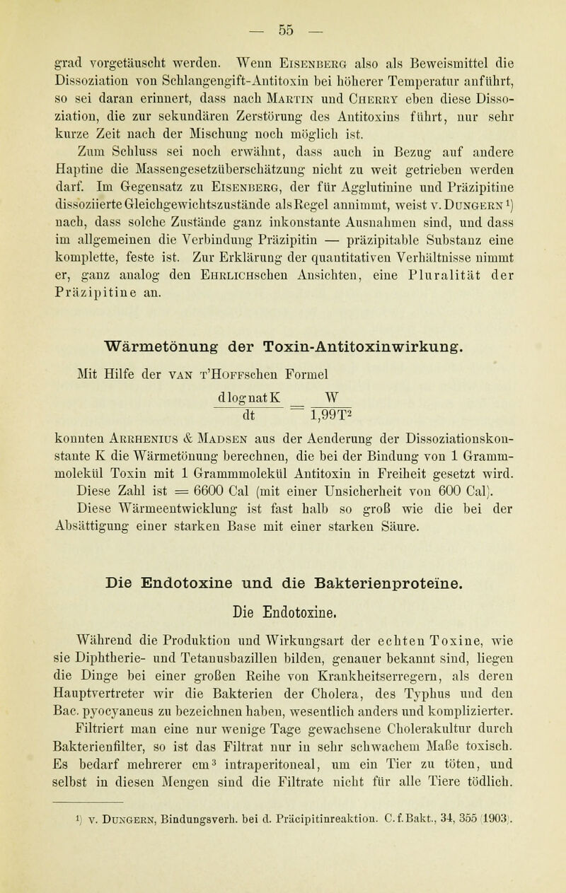 grad vorgetäuscht werden. Wenn Eisenberg also als Beweismittel die Dissoziation von Schlangengift-Antitoxin bei höherer Temperatur anführt, so sei daran erinnert, dass nach Martin und Cherry eben diese Disso- ziation, die zur sekundären Zerstörung des Antitoxins führt, nur sehr kurze Zeit nach der Mischung noch möglich ist. Zum Schluss sei noch erwähnt, dass auch in Bezug auf andere Haptine die Massengesetzüberschätzung nicht zu weit getrieben werden darf. Im Gegensatz zu Eisenberg, der für Agglutinine und Präzipitine dissoziierte Gleichgewichtszustände alsRegel annimmt, weist v. Düngern1) nach, dass solche Zustände ganz inkonstante Ausnahmen sind, und dass im allgemeinen die Verbindung Präzipitin — präzipitable Substanz eine komplette, feste ist. Zur Erklärung der quantitativen Verhältnisse nimmt er, ganz analog den EHRLiCHSchen Ansichten, eine Pluralität der Präzipitine an. Wärmetönung der Toxin-Antitoxinwirkung. Mit Hilfe der van T'HoFFschen Formel dlognatK W —dt — 1,99T» konnten Arrheniüs & Madsen aus der Aenderung der Dissoziationskon- stante K die Wärmetönung berechnen, die bei der Bindung von 1 Gramm- molekül Toxin mit 1 Grammmolekül Antitoxin in Freiheit gesetzt wird. Diese Zahl ist = 6600 Cal (mit einer Unsicherheit von 600 Cal). Diese Wärmeentwicklung ist fast halb so groß wie die bei der Absättigung einer starken Base mit einer starken Säure. Die Endotoxine und die Bakterienproteine. Die Endotoxine. Während die Produktion und Wirkungsart der echten Toxine, wie sie Diphtherie- und Tetanusbazillen bilden, genauer bekannt sind, liegen die Dinge bei einer großen Reihe von Krankheitserregern, als deren Hauptvertreter wir die Bakterien der Cholera, des Typhus und den Bac. pyocyaneus zu bezeichnen haben, wesentlich anders und komplizierter. Filtriert man eine nur wenige Tage gewachsene Cholerakultur durch Bakterienfilter, so ist das Filtrat nur in sehr schwachem Maße toxisch. Es bedarf mehrerer cm3 intraperitoneal, um ein Tier zu töten, und selbst in diesen Mengen sind die Filtrate nicht für alle Tiere tödlich. v. Düngern, BinduDgsverh. bei d. Präcipitinreaktion. C.f.Bakt, 34, 355 1903;.