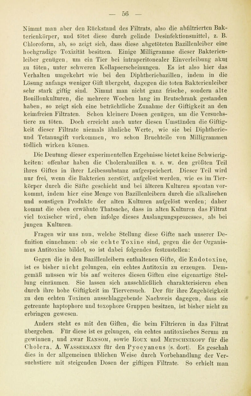 Nimmt man aber den Rückstand des Filtrats, also die abfiltrierten Bak- terienkürper, und tötet diese durch gelinde Desinfektionsmittel, z. B. Chloroform, ab, so zeigt sich, dass diese abgetöteten Bazillenleiber eine hochgradige Toxizität besitzen. Einige Milligramme dieser Bakterien- leiber genügen, um ein Tier bei intraperitonealer Einverleibung akut zu tüten, unter schweren Kollapserscheinungen. Es ist also hier das Verhalten umgekehrt wie bei den Diphtheriebazillen, indem in die Lösung anfangs weniger Gift übergeht, dagegen die toten Bakterienleiber sehr stark giftig sind. Nimmt man nicht ganz frische, sondern alte Bouillonkulturen, die mehrere Wochen lang im Brutschrank gestanden haben, so zeigt sich eine beträchtliche Zunahme der Giftigkeit an den keimfreien Filtraten. Schon kleinere Dosen genügen, um die Versuchs- tiere zu töten. Doch erreicht auch unter diesen Umständen die Giftig- keit dieser Filtrate niemals ähnliche Werte, wie sie bei Diphtherie- und Tetanusgift vorkommen, wo schon Bruchteile von Milligrammen tödlich wirken können. Die Deutung dieser experimentellen Ergebnisse bietet keine Schwierig- keiten: offenbar haben die Cholerabazillen u. s. w. den größten Teil ihres Giftes in ihrer Leibessubstanz aufgespeichert. Dieser Teil wird nur frei, wenn die Bakterien zerstört, aufgelöst werden, wie es im Tier- körper durch die Säfte geschieht und bei älteren Kulturen spontan vor- kommt, indem hier eine Menge von Bazillenleibern durch die alkalischen und sonstigen Produkte der alten Kulturen aufgelöst werden; daher kommt die oben erwähnte Thatsache, dass in alten Kulturen das Filtrat viel toxischer wird, eben infolge dieses Auslaugungsprozesses, als bei jungen Kulturen. Fragen wir uns nun, welche Stellung diese Gifte nach unserer De- finition einnehmen: ob sie echte Toxine sind, gegen die der Organis- mus Antitoxine bildet, so ist dabei folgendes festzustellen: Gegen die in den Bazillenleibern enthaltenen Gifte, die Endotoxine, ist es bisher nicht gelungen, ein echtes Antitoxin zu erzeugen. Dem- gemäß müssen wir bis auf weiteres diesen Giften eine eigenartige Stel- lung einräumen. Sie lassen sich ausschließlich charakterisieren eben durch ihre hohe Giftigkeit im Tierversuch. Der für ihre Zugehörigkeit zu den echten Toxinen ausschlaggebende Nachweis dagegen, dass sie getrennte haptophore und toxophore Gruppen besitzen, ist bisher nicht zu erbringen gewesen. Anders steht es mit den Giften, die beim Filtrieren in das Filtrat übergehen. Für diese ist es gelungen, ein echtes antitoxisches Serum zu gewinnen, und zwar Ransom, sowie Roux und Metschnikoff für die Cholera, A. Wassermann für den Pyocyaneus (s. dort). Es geschah dies in der allgemeinen üblichen Weise durch Vorbehandlung der Ver- suchstiere mit steigenden Dosen der giftigen Filtrate. So erhielt man