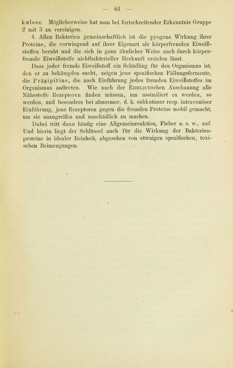 kulose. Möglieberweise hat man bei fortschreitender Erkenntnis Gruppe 2 mit 3 zu vereinigen. 4. Allen Bakterien gemeinschaftlich ist die pyogene Wirkung ihrer Proteine, die vorwiegend auf ihrer Eigenart als körperfremden Eiweiß- Stoffen beruht und die sich in ganz ähnlicher Weise auch durch körper- fremde Eiweißstoffe nichtbakterieller Herkunft erzielen lässt. Dass jeder fremde Eiweißstoff ein Schädling für den Organismus ist, den er zu bekämpfen sucht, zeigen jene spezifischen Fällungsfermente, die Präzipitine, die nach Einführung jedes fremden Eiweißstoffes im Organismus auftreten. Wie nach der EHRLiciischen Anschauung alle Nährstoffe Rezeptoren finden müssen, um assimiliert zu werden, so werden, und besonders bei abnormer, d. h. subkutaner resp. intravenöser Einführung, jene Rezeptoren gegen die fremden Proteine mobil gemacht, um sie anzugreifen und unschädlich zu machen. Dabei tritt dann häufig eine Allgemeinreaktion, Fieber u. s. w., auf. Und hierin liegt der Schlüssel auch für die Wirkung der Bakterien- prote'ine in idealer Reinheit, abgesehen von etwaigen spezifischen, toxi- schen Beimengungen.