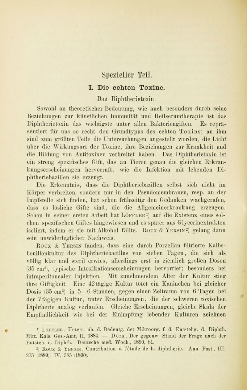 Spezieller Teil. I. Die echten Toxine. Das Diphtherietoxin. Sowohl an theoretischer Bedeutung, wie auch besonders durch seine Beziehungen zur künstlichen Immunität und Heilserumtherapie ist das Diphtherietoxin das wichtigste unter allen Bakteriengiften. Es reprä- sentiert für uns so recht den Grundtypus des echten Toxins; an ihm sind zum größten Teile die Untersuchungen angestellt worden, die Licht über die Wirkungsart der Toxine, ihre Beziehungen zur Krankheit und die Bildung von Antitoxinen verbreitet haben. Das Diphtherietoxin ist ein streng spezifisches Gift, das an Tieren genau die gleichen Erkran- kungserscheinungen hervorruft, wie die Infektion mit lebenden Di- phtheriebazillen sie erzeugt. Die Erkenntnis, dass die Diphtheriebazillen selbst sich nicht im Körper verbreiten, sondern nur in den Pseudomembranen, resp, au der Impfstelle sich finden, hat schon frühzeitig den Gedanken wachgerufen, dass es lösliche Gifte sind, die die Allgemeinerkraukung erzeugen. Schon in seiner ersten Arbeit hat Löffler *) auf die Existenz eines sol- chen spezifischen Giftes hingewiesen und es später aus Glycerinextrakten isoliert, indem er sie mit Alkohol fällte. Roux & Yeesin2) gelang dann sein unwiderleglicher Nachweis. Rodx & Yersin fanden, dass eine durch Porzellan filtrierte Kalbs- bouillonkultur des Diphtheriebacillus von sieben Tagen, die sich als völlig klar und steril erwies, allerdings erst in ziemlich großen Dosen (35 cm3), typische Intoxikationserscheinnngen hervorrief; besonders bei intraperitonealer Injektion. Mit zunehmendem Alter der Kultur stieg ihre Giftigkeit. Eine 42tägige Kultur tötet ein Kaninchen bei gleicher Dosis (35 cm3) in 5—6 Stunden, gegen einen Zeitraum von 6 Tagen bei der 7tägigen Kultur, unter Erscheinungen, die der schweren toxischen Diphtherie analog verlaufen. Gleiche Erscheinungen, gleiche Skala der Empfindlichkeit wie bei der Einimpfung lebender Kulturen zeichnen ') Löffler, Unters, üb. d. Bedeutg. der Mikroorg. f. d. Entstehg. d. Diphth. Mitt. Kais. Ges.-Amt, II, 1884. — Ders., Der gegenw. Stand der Frage nach der Entsteh, d. Diphth. Deutsche med. Woch., 1890, 81. 2) Roux & Yersin, Contribution ä Fetude de la diphtherie. Ann. Past, III, 273 1889;; IV, 385 (1890}.