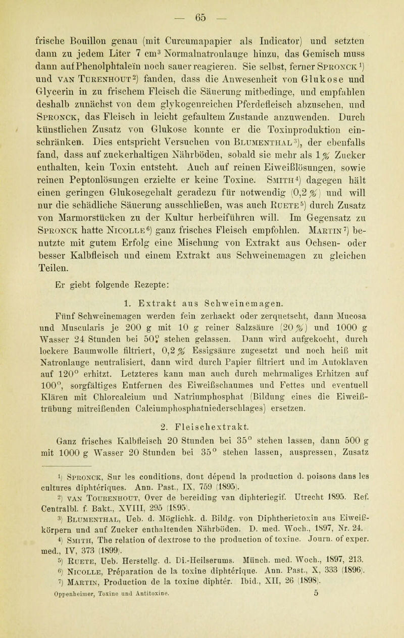 frische Bouillon genau (mit Curcumapapier als Indicator) und setzten dann zu jedem Liter 7 cm3 Normalnatronlauge hinzu, das Gemisch muss dann auf Phenolphtalein noch sauer reagieren. Sie selbst, ferner Spronck *) und van Türenhout2) fanden, dass die Anwesenheit von Glukose und Glycerin in zu frischem Fleisch die Säuerung mitbedinge, und empfahlen deshalb zunächst von dem glykogenreichen Pferdefleisch abzusehen, und Spronck, das Fleisch in leicht gefaultem Zustande anzuwenden. Durch künstlichen Zusatz von Glukose konnte er die Toxinproduktion ein- schränken. Dies entspricht Versuchen von Blumenthal'■), der ebenfalls fand, dass auf zuckerhaltigen Nährböden, sobald sie mehr als \% Zucker enthalten, kein Toxin entsteht. Auch auf reinen Eiweißlüsungen, sowie reinen Peptonlösungen erzielte er keine Toxine. Smith4) dagegen hält einen geringen Glukosegehalt geradezu für notwendig (0,2 X) und will nur die schädliche Säuerung ausschließen, was auch Rüete5) durch Zusatz von Marmorstücken zu der Kultur herbeiführen will. Im Gegensatz zu Spronck hatte Nicolle6) ganz frisches Fleisch empfohlen. Martin7) be- nutzte mit gutem Erfolg eine Mischung von Extrakt aus Ochsen- oder besser Kalbfleisch und einem Extrakt aus Schweinemagen zu gleichen Teilen. Er giebt folgende Rezepte: 1. Extrakt aus Schweinemagen. Fünf Schweinemagen werden fein zerhackt oder zerquetscht, dann Mucosa und Muscularis je 200 g mit 10 g reiner Salzsäure (20 %) und 1000 g Wasser 2-t Stunden bei 50 stehen gelassen. Dann wird aufgekocht, durch lockere Baumwolle filtriert, 0,2^ Essigsäure zugesetzt und noch heiß mit Natronlauge neutralisiert, dann wird durch Papier filtriert und im Autoklaven auf 120° erhitzt. Letzteres kann man auch durch mehrmaliges Erhitzen auf 100°, sorgfältiges Entfernen des Eiweißschaumes und Fettes und eventuell Klären mit Chlorcalcium und Natriumphosphat (Bildung eines die Eiweiß- trübung mitreißenden Calciunrphosphatniederschlages) ersetzen. 2. Fleischextrakt. Ganz frisches Kalbfleisch 20 Stunden bei 35° stehen lassen, dann 500 g mit 1000 g Wasser 20 Stunden bei 35° stehen lassen, auspressen, Zusatz !] Spronck, Sur les conditions, dont depend la production d. poisons dans les cultures diphteriques. Ann. Past, IX, 759 (1895). -) van Tourenhout, Over de bereiding van diphteriegif. Utrecht 1895. Ref. Centralbl. f. Bakt., XVIII, 295 (1S95). 3) Blumenthal, Ueb. d. Möglichk. d. Bildg. von Diphtherietoxin aus EiweiC- korpern und auf Zucker enthaltenden Nährböden. D. med. Woch., 1897, Nr. 24. *) Smith, The relation of dextrose to the production of toxine. Journ. of exper. med., IV, 373 (1899;. 5) Rüete, Ueb. Herstellg. d. Di.-Heilserums. Manch, med. Woch., 1897, 213. 6) Nicolle, Pröparation de la toxine diphterique. Ann. Past., X, 333 (1896). 7) Martin, Production de la toxine diphter. Ibid., XII, 26 (1898). Oppenheimer, Tosine und Antitoxine. 5