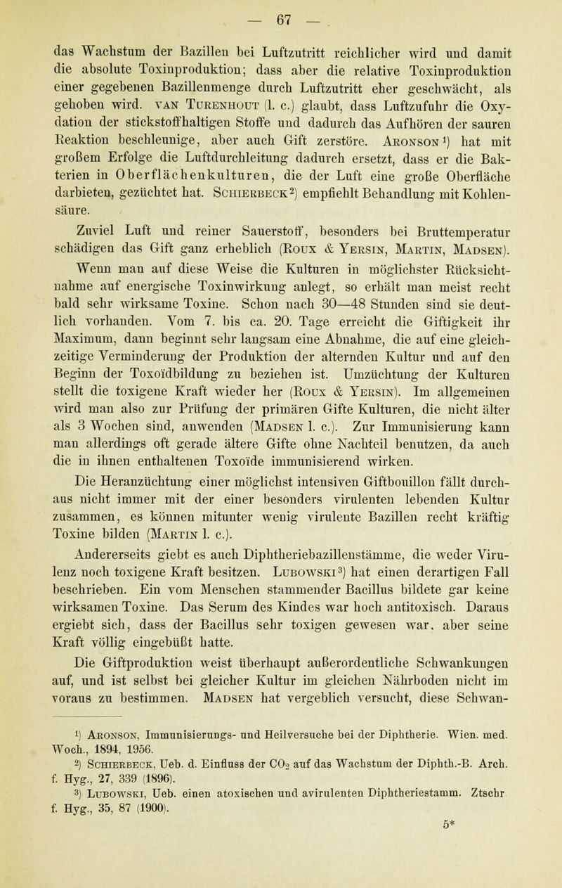 das Wachstum der Bazillen bei Luftzutritt reichlicher wird und damit die absolute Toxinproduktion; dass aber die relative Toxinproduktion einer gegebenen Bazillenmenge durch Luftzutritt eher geschwächt, als gehoben wird, van Tureniiüut (1. c.) glaubt, dass Luftzufuhr die Oxy- dation der stickstoffhaltigen Stoffe und dadurch das Aufhören der sauren Reaktion beschleunige, aber auch Gift zerstöre. Aronson1) hat mit großem Erfolge die Luftdurchleitung dadurch ersetzt, dass er die Bak- terien in Oberflächenkulturen, die der Luft eine große Oberfläche darbieten, gezüchtet hat. Schierbeck2) empfiehlt Behandlung mit Kohlen- säure. Zuviel Luft und reiner Sauerstotf, besonders bei Bruttemperatur schädigen das Gift ganz erheblich (Roux & Yersin, Martin, Madsen). Wenn man auf diese Weise die Kulturen in möglichster Rücksicht- nahme auf energische Toxin Wirkung anlegt, so erhält man meist recht bald sehr wirksame Toxine. Schon nach 30—48 Stunden sind sie deut- lich vorhanden. Vom 7. bis ca. 20. Tage erreicht die Giftigkeit ihr Maximum, dann beginnt sehr langsam eine Abnahme, die auf eine gleich- zeitige Verminderung der Produktion der alternden Kultur und auf den Beginn der Toxoidbildung zu beziehen ist. Umzüchtung der Kulturen stellt die toxigene Kraft wieder her (Roux & Yersin). Im allgemeinen wird man also zur Prüfung der primären Gifte Kulturen, die nicht älter als 3 Wochen sind, anwenden (Mausen 1. c). Zur Immunisierung kann man allerdings oft gerade ältere Gifte ohne Nachteil benutzen, da auch die in ihnen enthaltenen Toxoide immunisierend wirken. Die Heranzüchtung einer möglichst intensiven Giftbouillon fällt durch- aus nicht immer mit der einer besonders virulenten lebenden Kultur zusammen, es können mitunter wenig virulente Bazillen recht kräftig Toxine bilden (Martin 1. c). Andererseits giebt es auch Diphtheriebazillenstämme, die weder Viru- lenz noch toxigene Kraft besitzen. Lubowski 3) hat einen derartigen Fall beschrieben. Ein vom Menschen stammender Bacillus bildete gar keine wirksamen Toxine. Das Serum des Kindes war hoch antitoxisch. Daraus ergiebt sich, dass der Bacillus sehr toxigen gewesen war. aber seine Kraft völlig eingebüßt hatte. Die Giftproduktion weist überhaupt außerordentliche Schwankungen auf, und ist selbst bei gleicher Kultur im gleichen Nährboden nicht im voraus zu bestimmen. Madsen hat vergeblich versucht, diese Schwan- 4) Aronson, Immunisierungs- und Heilversuche bei der Diphtherie. Wien. med. Woeh., 1894, 1956. 2) Schierbeck, Ueb. d. Einfluss der CO» auf das Wachstum der Diphth.-B. Arch. f. Hyg., 27, 339 (1896). 3) Lubowski, Ueb. einen atoxischen und avirulenten Diphtberiestamm. Ztschr f. Hyg., 35, 87 (1900). 5*